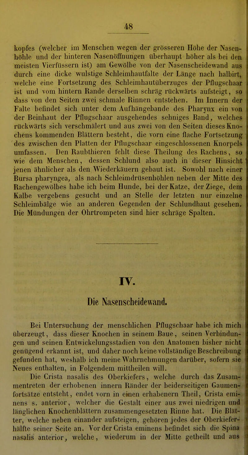 kopfes (welcher im Menschen wegen der grösseren Höhe der Nasen- höhle und der hinteren Nasenöffnungen überhaupt höher als bei den meisten Vierfüssern ist) am Gewölbe von der Nasenscheidewand aus durch eine dicke wulstige Schleimhautfalte der Länge nach halbirt, welche eine Fortsetzung des Schleimhautüberzuges der Pflugschaar ist und vom hintern Rande derselben schräg rückwärts aufsteigt, so dass von den Seiten zwei schmale Rinnen entstehen. Im Innern der Falte befindet sich unter dem Aufhängebande des Pharynx ein von der Beinhaut der Pflugschaar ausgehendes sehniges Band, welches rückwärts sich verschmälert und aus zwei von den Seiten dieses Kno- chens kommenden Blättern besteht, die vorn eine flache Fortsetzung des zwischen den Platten der Pflugschaar eingeschlossenen Knorpels umfassen. Den Raubthieren fehlt diese Theilung des Rachens, so wie dem Menschen, dessen Schlund also auch in dieser Hinsicht jenen ähnlicher als den Wiederkäuern gebaut ist. Sowohl nach einer Bursa pharyngea, als nach Schleimdrüsenhöhlen neben der Mitte des Rachengewölbes habe ich beim Hunde, bei der Katze, der Ziege, dem Kalbe vergebens gesucht und an Stelle der letzten nur einzelne Schleimbälge wie an anderen Gegenden der Schlundhaut gesehen. Die Mündungen der Ohrtrompeten sind hier schräge Spalten. IV. Die Nasenscheidewaiid. Bei Untersuchung der menschlichen Pflugschaar habe ich mich überzeugt, dass dieser Knochen in seinem Baue, seinen Verbindun- gen und seinen Entwickelungsstadien von den Anatomen bisher nicht genügend erkannt ist, und daher noch keine vollständige Beschreibung gefunden hat, weshalb ich meine Wahrnehmungen darüber, sofern sie Neues enthalten, in Folgendem mittheilen will. Die Crista nasalis des Oberkiefers, welche durch das Zusam-: mentreten der erhobenen Innern Ränder der beiderseitigen Gaumen- fortsätze entsteht, endet vorn in einen erliabencrn Theil, Crista enii- nens s. anterior, welcher die Gestalt einer aus zwei niedrigen und länglichen Knochenblättern zusammengesetzten Rinne hat. Die Blät- ter, welche neben einander aufsteigen, gehören jedes der Oberkiefer- hälfte seiner Seite an. Vor der Crista eminens befindet sich die Spina nasalis anterior, welche, wiederum in der Mitte getheilt und aus