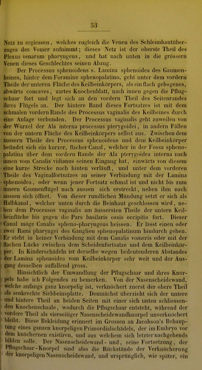 Netz 2u ergiessen, welches zugleich die Venen des Schleimhautüber- zuges des Vomer aufnimmt; dieses Netz ist der oberste Theil des Plexus venarum pharyngeus, und hat nach unten in die grössern Venen dieses Geschlechtes seinen Abzug. Der Processus sphenoideus s. Lamina sphenoidea des Gaumen- beines, hinter dem Foramine sphenopalatino, geht unter dem vordem Theile der unteren Fläche des Keilbeinkörpers, als ein flach gebogenes, abwärts concaves, zartes Knochenblatt, nach innen gegen die Pflug- schaar fort und legt sich an den vordem Theil des Seitenrandes ihres Flügels an. Der hintere Rand dieses Fortsatzes ist mit dem schmalen vordem Rande des Processus vaginalis des Keilbeines durch eine Anlage verbunden. Der Processus vaginahs geht zuweilen von der Wurzel der Ala interna processus pterygoidei, in andern Fällen von der untern Fläche des Keilbeinkörpers selbst aus. Zwischen dem äussern Theile des Processus sphenoideus und dem Keilbeinkörper befindet sich ein kurzer, flacher Canal, welcher in der Fossa spheno- palatina über dem vordem Rande der Ala pterygoidea interna nach innen vom Canalis vidianus seinen Eingang hat, einwärts von diesem eine kurze Strecke nach hinten verläuft, und unter dem vorderen Theile des Vaginalfortsatzes an seiner Verbindung mit der Lamina sphenoidea, oder wenn jener Fortsatz schmal ist und nicht bis zum i rnnern Gaumenflügel nach aussen sich erstreckt, neben ihm nach aussen sich öffnet. Von dieser rundlichen Mündung setzt er sich als i Halbkanal, welcher unten durch die Beinhaut geschlossen wird, ne- !ben dem Processus vaginalis am äussersten Theile der untern Keil- i beinfläche bis gegen die Pars basilaris ossis occipitis fort. Dieser • Canal möge Canalis spheno-pharyngeus heissen. Er lässt einen oder i zwei Rami pharyngei des Ganglion sphenopalatinum hindurch gehen. I Er steht in keiner Verbindung mit dem Canalis vomcris oder mit der flachen Lücke zwischen dem Schcidenfortsatze und dem Keilbeinkör- per. In Kinderschädcln ist derselbe wegen bedeutenderen Abstandes der Lamina sphenoidea vom Keilbeinkörper sehr weit und der Aus- gang desselben auffallend gross. Hinsichtlich der Umwandlung der Pflugschaar und ihres Knor- pels habe ich Folgendes zu bemerken. Von der Nasenscheidewand, welche anfangs ganz knoi-pelig ist, verknöchert zuerst der obere Theil als senkrechte Siebbeinsplattc. Demnächst überzieht sich der untere und hintere Theil an beiden Seiten mit einer sich unten schliessen- den Knochenschaale, wodurch die Pflugschaar entsteht, während der vordere Theil als vierseitiger Nasenscheidewandknorpel unvcrknöchert bleibt. Diese Bekleidung erinnert im Grossen an Jacobson's Bchaup- ■ tung eines ganzen knorpeligen Primordialschädels, der im Embryo vor dem knöchernen cxistiren, und aus welchem sich letzter nachgehends Itildcn solle. Der Nasenschcidowand- und, seine Fortsetzung, der Pflugschaar-Knorpel sind also die Rückstände der Verknöchcrung der knorpeligen Nasenscheidewand, und ursprünglich, wie später, ein