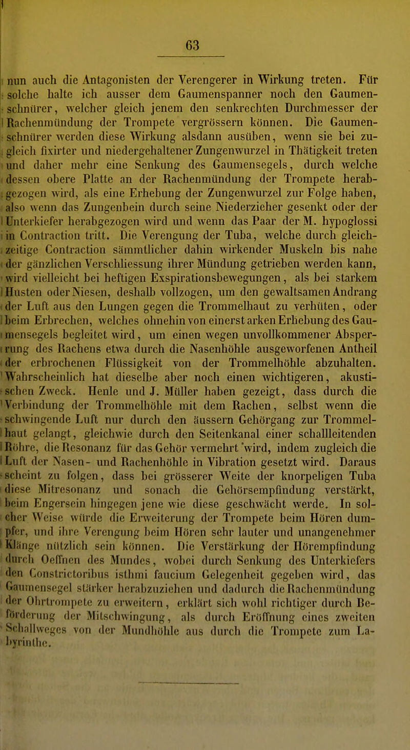 nun auch die Antagonisten der Verengerer in Wirkung treten. Für • solche halte ich ausser dem Gaumenspanner noch den Gaumen- rschniircr, welcher gleich jenem den senkrechten Durchmesser der 1 Rachenmündung der Trompete vergrössern können. Die Gaumen- • schnürer werden diese Wirkung alsdann ausüben, wenn sie bei zu- . gleich fixirter und niedergehaltener Zungenwurzel in Thätigkeit treten lund daher mehr eine Senkung des Gaumensegels, durch welche 1 dessen obere Platte an der Rachenmündung der Trompete herab- . gezogen wird, als eine Erhebung der Zungenwurzel zur Folge haben, also wenn das Zungenbein durch seine Niederzieher gesenkt oder der lUnterkiefer herabgezogen wird und wenn das Paar derM. hypoglossi lin Contractiou tritt. Die Verengung der Tuba, welche durch gleich- < zeitige Contraction sämmtlicher dahin wirkender Muskeln bis nahe t der gänzlichen VerscMiessung ihrer Mündung getrieben werden kann, ' wird vielleicht bei heftigen Exspirationsbewegungen, als bei starkem I Husten oder Niesen, deshalb vollzogen, um den gewaltsamen Andrang i der Luft aus den Lungen gegen die Trommelhaut zu verhüten, oder Ibeim Erbrechen, welches ohnehin von einerstarken Erhebung des Gau- I raensegels begleitet wird, um einen wegen unvollkommener Absper- I rung des Rachens etwa durch die Nasenhöhle ausgeworfenen Antheil I der erbrochenen Flüssigkeit von der Trommelhöhle abzuhalten. ^Wahrscheinhch hat dieselbe aber noch einen wichtigeren, akusti- ?sehen Zweck. Henle und J. Müller haben gezeigt, dass durch die 'Verbindung der Trommelhöhle mit dem Rachen, selbst wenn die ■ schwingende Luft nur durch den äussern Gehörgang zur Trommel- ihaut gelangt, gleichwie durch den Scitcnkanal einer schallleitenden 1 Röhre, die Resonanz für das Gehör vermehrt 'wird, indem zugleich die ILuft der Nasen- und Rachenhöhle in Vibration gesetzt wird. Daraus ■scheint zu folgen, dass bei grösserer Weite der knorpehgen Tuba ! diese Mitresonanz und sonach die Gehörsempfmdung verstärkt, i beim Engersein hingegen jene wie diese geschwächt werde. In sol- cher Weise würde die Erweiterung der Trompete beim Hören dum- pfer, und ihre Verengung beim Hören sehr lauter und unangenehmer nge nützlich sein können. Die Verstärkung der Hörempflndung durch Oeffncn des Mundes, wobei durch Senkung des Unterkiefers den Conslrictoribus isthmi faucium Gelegenheit gegeben wird, das Gaumensegel stärker herabzuziehen und dadurch dieRaclienmündung der Ohrtrompete zu erweitern, erklärt sich wohl richtiger durch De- fördorung der Mitschwingung, als durch Eröffnung eines zweiten Sciiallweges von der Mundliöhle aus durch die Trompete zum La- byrinthe.