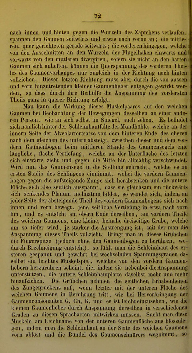 nach innen und hinten gegen die Wurzehi des Zäpfchens verlaufen, spannen den Gaumen seitwärts und etwas nach vorne an; die mittle- ren, quer gerichteten gerade seitwärts; die vorderen hingegen, welche von den Ausschnitten an den Wurzeln der Flügelhaken einwärts und vorwärts von den mittleren divergiren, sofern sie nicht an den harten Gaumen sich anheften, können die Querspannung des vorderen Thei- les des Gaumenvorhanges nur zugleich in der Richtung nach hinten i vollziehen. Dieser letzten Richtung muss aber durch die von aussen i und vorn hinzutretenden kleinen Gaumenheber entgegen gewirkt Aver- den, so dass durch ihre Beihülfe die Anspannung des vordersten Theils ganz in querer Richtung erfolgt. Man kann die Wirkung dieses Muskelpaares auf den weichen Gaumen bei Beobachtung der Bewegungen desselben an einer ande- ren Person, wie an sich selbst im Spiegel, auch sehen. Es befindet sich nämhch hinter der Schleimhautfalte der Mundhöhle, welche an der Innern Seite der Alveolarfortsätze von dem hinteren Ende des oberen nach dem gleichen des untern absteigt, zwischen dieser und dem vor- dem Gaumenbogen beim mittleren Stande des Gaumensegels eine längliche, flache Vertiefung, welche an der Unterfläche des letzten sich einwärts zieht und gegen die Mitte hin allmählig verschwindet. Wird nun das Gaumensegel in die Stellung gebracht, welche es im ersten Stadio des Schlingens einnimmt, wobei die vordem Gaumen- bogen gegen die aufsteigende Zunge sich herabsenken und die untere Fläche sich also seithch ausspannt, dass sie gleichsam ein rückwärts sich senkendes Planum inclinatum bildet, so wendet sich, indem an jeder Seite der absteigende Theil des vordem Gaumenbogens sich nach innen und vorn bewegt, jene seitliche Vertiefung in etwa nach vom hin, und es entsteht am obern Ende derselben, am vordem Theile des weichen Gaumens, eine kleine, beinahe dreiseitige Grube, welche um so tiefer wird, je stärker die Anstrengung ist, mit der man die Anspannung dieses Theils vollzieht. Bringt man in dieses Grübchen die Fingerspitze (jedoch ohne den Gaumenbogen zu berühren, wo- durch Brechneigung entsteht), so fühlt man die Schleimhaut des er- steren gespannt und gewahrt bei wechselnden Spannungsgraden da- selbst ein leichtes Muskelspiel, welches von den vordem Gaumen- hebern herzurühren scheint, die, indem sie nebenbei die Anspannung unterstützen, die untere Schleimhaulplatte daselbst mehr und mehr hinaufziehen. Die Grübchen nehmen die seitlichen Erhabenheiten des Zungenrückens auf, wenn letzter mit der unteren Fläche des weichen Gaumens in Berührung tritt, wie bei Hervorbringung der . Gaumenconsonanten G, Ch, K, und es ist leicht einzusehen, wie die kleinen Gaumenheber durch Anspannung derselben in verschiedenen Graden zu diesen Sprachacten mitwirken müssen. Sucht man diese Muskeln am Leichname von der unteren Gaumenfläche aus bloszule- gen, indem man die Schleimhaut an der Seite des weichen Gaumens vorn ablöst und die Bündel des Gaumenschnürers wegnimmt, so