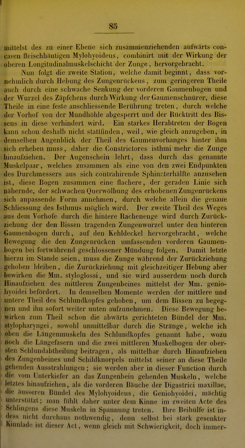 85 ijiiltelst des zu einer Ebene sich zusammenziehenden aufwärts con- caven fleischhäutigen Mylohyoideus, conibinirt mit der Wirkung der ■ oberen Longitudinahnuskelschicht der Zunge, hervorgebracht. Nun folgt die zweite Station, welche damit beginnt, dass vor- nehmlich durch Hebung des Zungenrilckens, zum geringeren Theile auch durch eine schwache Senkung der vorderen Gaumenbogen und der Wurzel des Zäpfchens durch Wirkung der Gaumenschnürer, diese Theile in eine feste anschliessende Berührung treten, durch welche der Vorhof von der Mundhöhle abgesperrt und der Rücktritt des Bis- sens in diese verhindert wird. Ein starkes Herabtreten der Bogen kann schon deshalb nicht stattfinden, weil, wie gleich anzugeben, in demselben Augenblick der Theil des Gaumenvorhanges hinter ihm : sich erheben muss, daher die Constrictores isthmi mehr die Zunge hinaufziehen. Der Augenschein lehrt, dass durch das genannte Muskelpaar, welches zusammen als eine von den zwei Endpunkten des Durchmessers aus sich contrahirende Sphincterhälfte anzusehen ist, diese Bogen zusammen eine flachere, der geraden Linie sich nähernde, der schwachen Querwölbung des erhobenen Zungenrückens sich anpassende Form annehmen, durch welche allein die genaue Schliessung des Isthmus müghcli wird. Der zweite Theil des Weges aus dem Vorhofe durch die hintere Rachenenge wird durch Zurück- ziehung der den Bissen tragenden Zungenwurzel unter den hinteren Gaumenbogen durch, auf den Kehldeckel hervorgebracht, welche Bewegung die den Zungenrücken umfassenden vorderen Gaumen- bogen bei fortwährend geschlossener Mündung folgen. Damit letzte hierzu im Stande seien, muss die Zunge während der Zurückziehung gehoben bleiben, die Zurückziehung mit gleichzeitiger Hebung aber bewirken die Mm. styloglossi, und sie wird ausserdem noch durch Hinaufziehen des mittleren Zungeidjeines mittelst der Mm. genio- hyoidei befördert. In demselben Momente werden der mittlere und I untere Theil des Schlundkopfes gehoben, um dem Bissen zu begeg- nen und ihn sofort weiter unten aufzunehmen. Diese Bewegung be- wirken ziuii Theil schon die abwärts gerichteten Bündel der Mm. slylopharyngei, sowohl unmittelbar durch die Stränge, welche ich oben die Längcnmuskeln des Schhindkopfes genannt habe, wozu noch die Längefasern und die zwei mittleren Muskelbogen der ober- sten Sclilundabtheilung beitragen, als mittelbar durch Hinaufziciien ' des Zungenbeines und Schildknorpels mittelst seiner an diese Theile gehenden Ausstrahlungen; sie werden aber in dieser Function durch I die vom Unterkiefer an das Zungenbein gehenden Muskeln, welche h letztes hinaufziehen, als die vorderen Bäuche der Digastrici maxillae, die äussci-on Bündel des Mylohyoideus, die Geniohyoidei, mächtig unterstützt; man fühlt daher unter dem Kinne im zweiten Acte des Schlingens diese Muskeln in Spannung treten. Ihre Beihülfe ist in- dess nicht durchaus nothwendig, denn selbst bei stark gesenkter < Knndadt: ist dieser Act, wenn gleich mit Schwierigkeit, doch immer-