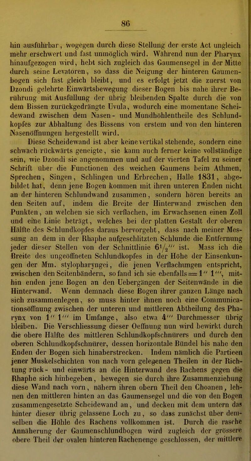 hin ausführbar, wogegen durch diese Stellung der erste Act ungleich mehr erschwert und fast unmöglich wird. Während nun der Pharynx hinaufgezogen wird, hebt sich zugleich das Gaumensegel in der Mitte durch seine Levatoren, so dass die Neigung der hinteren Gaumen- bogen sich fast gleich bleibt, und es erfolgt jetzt die zuerst von Dzondi gelehrte Einwärtsbewegung dieser Bogen bis nahe ihrer Be- rührung mit Ausfüllung der übrig bleibenden Spalte durch die von dem Bissen zurückgedrängte Uvula, wodurch eine momentane Schei- dewand zwischen dem Nasen- und Mundhöhlentheile des Schlund- kopfes zur Abhaltung des Bissens von erstem und von den hinteren Nasenöffnungen hergestellt wird. Diese Scheidewand ist aber keine vertikal stehende, sondern eine schwach rückwärts geneigte, sie kann auch ferner keine vollständige sein, wie Dzondi sie angenommen und auf der vierten Tafel zu seiner Schrift über die Functionen des weichen Gaumens beim Athmen, Sprechen, Singen, Schlingen und Erbrechen, Halle 1831, abge- bildet hat, denn jene Bogen kommen mit ihren unteren finden nicht an der hinteren Schlundwand zusammen, sondern hören bereits an den Seiten auf, indem die Breite der Hinterwand zwischen den Punkten, an welchen sie sich verflachen, im Erwachsenen einen Zoll und eine Linie beträgt, welches bei der platten Gestalt der oberen Hälfte des Schlundkopfes daraus hervorgeht, dass nach meiner Mes- sung an dem in der Rhaphe aufgeschlitzten Schlünde die Entfernung jeder dieser Stellen von der Schnittlinie 61/2' ist- Mass ich die Breite des ungeöffneten Schlundkopfes in der Höhe der Einsenkun- gen der Mm. stylopharyngei, die jenen Verflachungen entspricht, zwischen den Seitenbändern, so fand ich sie ebenfalls = 1 1', mit- hin enden jene Bogen an den Uebergängen der Seitenwände in die Hinterwand. Wenn demnach diese Bogen ihrer ganzen Länge nach sich zusammenlegen, so muss hinter ihnen noch eine Communica- tionsöffnung zwischen der unteren und mittleren Abtheilung des Pha- rynx von 1 V im Umfange, also etwa 4' Durchmesser übrig bleiben. Die Verschliessung dieser Oeffnung nun wird bewirkt durch die obere Hälfte des mittleren Schlundkopfschnürere und durch den oberen Schlundkopfschnürer, dessen horizontale Bündel bis nahe den Enden der Bogen sich hinaberstrecken. Indem nämlich die Partieen jener Muskelschichten von nach vorn gelegenen Theilen in der Rich- tung rück - und einwärts an die Hinterwand des Rachens gegen die Rhaphe sich hinbegeben, bewegen sie durch ihre Zusammenziehung diese Wand nach vorn, nähern ihren obern Thcil den Choanen, leh- nen den mittleren hinten an das Gaumensegel und die von den Bogen zusammengesetzte Scheidewand an, und decken mit dem untern das hinter dieser übrig gelassene Loch zu, so dass zunächst über dem- selben die Höhle des Rachens vollkommen ist. Durch die rasche Annäherung der Gaumcnschlundbogen wird zugleich der grössere obere Theil der ovalen hinteren Rachenenge geschlossen, dci- mittlere