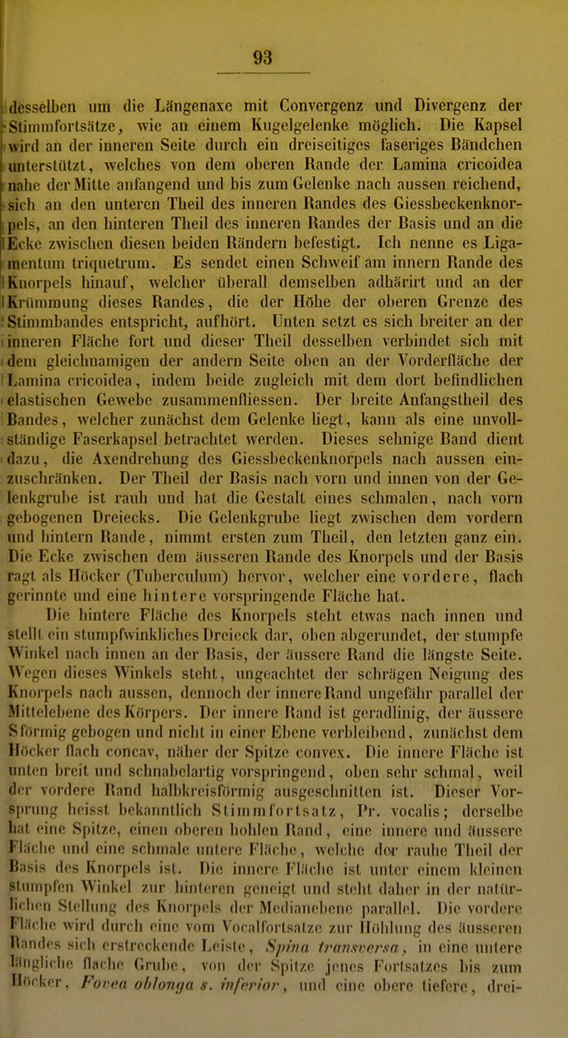 desselben um die Längenaxe mit Convergenz und Divergenz der Stiinmfortsatze, wie an einem Kugelgelenke möglich. Die Kapsel wild an der inneren Seite durch ein dreiseitiges faseriges Bändchen unterstützt, welches von dem oberen Rande der Lamina cricoidea : nahe der Mitte anfangend und bis zum Gelenke nach aussen reichend, sich an den unteren Theil des inneren Randes des Giessbeckenknor- pels, an den hinteren Theil des iimeren Randes der Basis und an die lEcke zwischen diesen beiden Rändern befestigt. Ich nenne es Liga- ;mentum triquetrum. Es sendet einen Schweif am innern Rande des 1 Knorpels hinauf, welcher überall demselben adhärirt und an der IKrümmung dieses Randes, die der Höhe der oberen Grenze des • Stinmibandes entspricht, aufhört. Unten setzt es sich breiter an der 1 inneren Fläche fort und dieser Theil desselben verbindet sich mit idem gleichnamigen der andern Seite oben an der Vorderfläche der i Lamina cricoidea, indem beide zugleich mit dem dort befindhchen I elastischen Gewebe zusammenfliessen. Der breite Anfangstheil des Bandes, welcher zunächst dem Gelenke liegt, kann als eine unvoll- ständige Faserkapsel betrachtet werden. Dieses sehnige Band dient i dazu, die Axcndrehung des Giessbeckenknorpels nach aussen ein- zuschränken. Der Theil der Basis nach vorn und innen von der Ge- lenkgrube ist rauh und hat die Gestalt eines schmalen, nach vorn gebogenen Dreiecks. Die Gelenkgrube liegt zwischen dem vordem und hintern Rande, nimmt ersten zum Theil, den letzten ganz ein. Die Ecke zwischen dem äusseren Rande des Knorpels und der Basis ragt als Höcker (Tuberculum) hervor, welcher eine vordere, flach gorinnte und eine hintere vorspringende Fläche hat. Die hintere Fläche des Knorpels steht etwas nach innen imd slolll ein stumpfwinkliches Dreieck dar, oben abgerundet, der stumpfe Winkel nach innen an der Basis, der äussere Rand die längste Seite. Wegen dieses Winkels steht, ungeachtet der schrägen Neigung des Knorpels nach aussen, dennoch der innere Rand ungefähr parallel der Mittolehene des Körpers. Der innere Rand ist geradlinig, der äussere Sfönnig gebogen und nicht in einer Ebene verbleibend, zunächst dem Höcker flach concav, näher der Spitze convex. Die innere Fläche ist unten breit und schnahelartig vorspringend, oben sehr schmal, weil der vordere Rand halbkreisförmig ausgeschnitten ist. Dieser Vor- sprimg heisst bekanntlich Stinimfortsatz, Pr. vocalis; derselbe li;it eiue Spitze, einen oberen hohlen Rand, eine innere und äussere Fiäclie und eine schmale imtere Fläche, welche der rauhe Theil der Basis des Knorpels ist. Die innere Fläche ist unter einem kleinen siunipfen Winkel zur hinteren geneigt und steht daher in der natxlr- lirlieii Slellnng des Knorpels der Medianebene parallel. Die vordere Fliiclie wird durch eiiu,' vom Voealforlsalze zur Höhlung des äusseren Randes sich erstreckende Leiste, Spina transversn, in eine untere läiigliclie flaclie Grulic, von der Spitze jenes Fortsatzes bis zum Hücker, Fovea ohlomja s. ivfcrior, und eine obere liefere, drei-