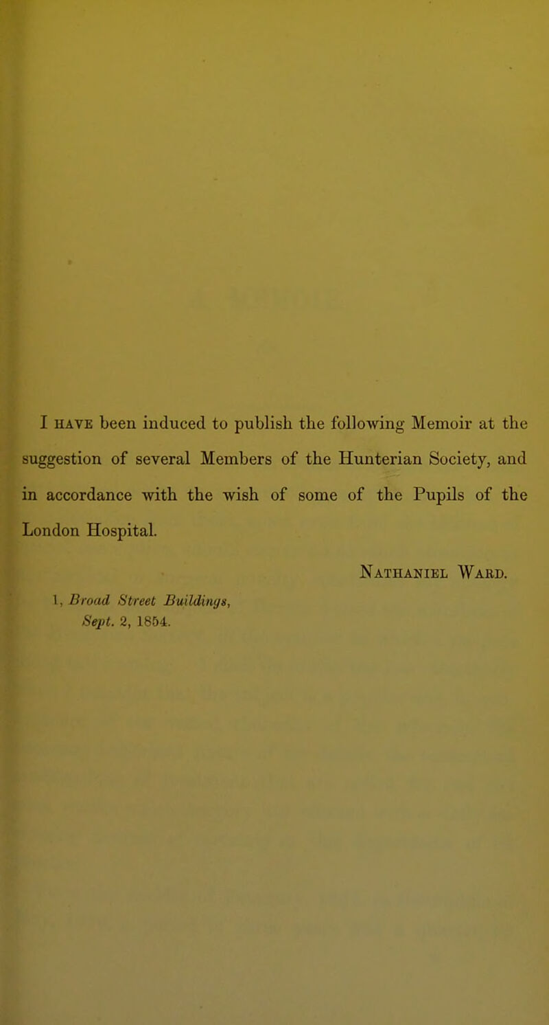 suggestion of several Members of the Hunterian Society, and in accordance with the wish of some of the Pupils of the London Hospital. Nathaniel Waed. 1, Broad Street Buildings, Sejd. 2, 1854.