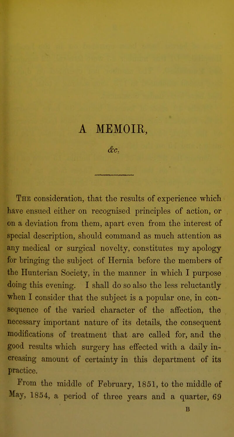 The consideration, that the results of experience whicli have ensued either on recognised principles of action, or on a deviation from them, apart even from the interest of special description, should command as much attention as any medical or surgical novelty, constitutes my apology for bringing the subject of Hernia before the members of the Hunterian Society, in the manner in which I purpose doing this evening. I shall do so also the less reluctantly when I consider that the subject is a popular one, in con- sequence of the varied character of the affection, the necessary important nature of its details, the consequent modifications of treatment that are called for, and the good results which surgery has effected with a daily in- creasing amount of certainty in this department of its practice. From the middle of February, 1851, to the middle of May, 1854, a period of three years and a quarter, 69 B