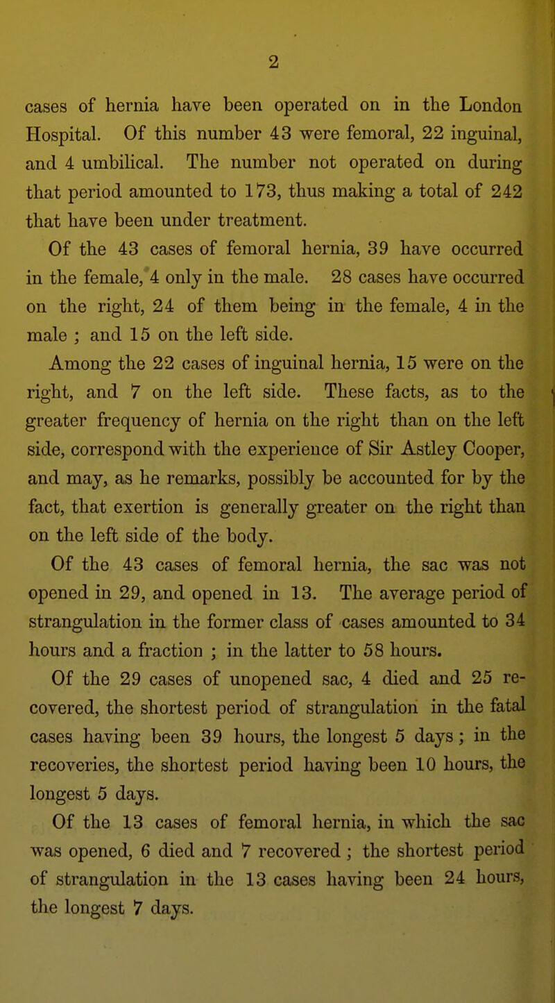 cases of hernia have been operated on in the London Hospital. Of this number 43 were femoral, 22 inguinal, and 4 umbilical. The number not operated on during that period amounted to 173, thus making a total of 242 that have been under treatment. Of the 43 cases of femoral hernia, 39 have occurred in the female, 4 only in the male. 28 cases have occurred on the right, 24 of them being in the female, 4 in the male ; and 15 on the left side. Among the 22 cases of inguinal hernia, 15 were on the right, and 7 on the left side. These facts, as to the ^ greater frequency of hernia on the right than on the left side, correspond with the experience of Sir Astley Cooper, and may, as he remarks, possibly be accounted for by the fact, that exertion is generally greater on the right than on the left side of the body. Of the 43 cases of femoral hernia, the sac was not opened in 29, and opened in 13. The average period of strangulation in the former class of cases amounted to 34 hours and a fraction ; in the latter to 58 hours. Of the 29 cases of unopened sac, 4 died and 25 re- covered, the shortest period of strangulation in the fatal cases having been 39 hours, the longest 5 days; in the recoveries, the shortest period having been 10 hours, the longest 5 days. Of the 13 cases of femoral hernia, in which the sac was opened, 6 died and 7 recovered ; the shortest period of strangulation in the 13 cases having been 24 hours, the longest 7 days.