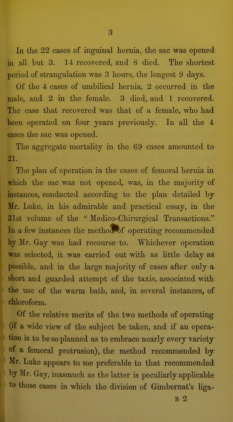 In the 22 cases of inguinal hernia, the sac was opened in all but 3. 14 recovered, and 8 died. The shortest period of strangulation was 3 hours, the longest 9 days. Of the 4 cases of umbilical hernia, 2 occurred in the male, and 2 in the female. 3 died, and 1 recovered. The case that recovered was that of a female, who had been operated on four years previously. In all the 4 cases the sac was opened. The aggregate mortality in the 69 cases amounted to 21. The plan of operation in the cases of femoral hernia in which the sac was not opened, was, in the majority of instances, conducted according to the plan detailed by Mr. Luke, in his admirable and practical essay, in the 31st volume of the  Medico-Chirurgical Transactions. In a few instances the metho^^f operating recommended by Mr. Gay was had recourse to. Whichever operation was selected, it was carried out with as little delay as possible, and in the large majority of cases after only a short and guarded attempt of the taxis, associated with the use of the warm bath, and, in several instances, of chloroform. Of the relative merits of the two methods of operating (if a wide view of the subject be taken, and if an opera- tion is to be so planned as to embrace nearly every variety of a femoral protrusion), the method recommended by Mr. Luke appears to me preferable to that recommended by Mr. Gay, inasmuch as the latter is peculiarly applicable to those cases in which the division of Gimbernat's liga- B 2