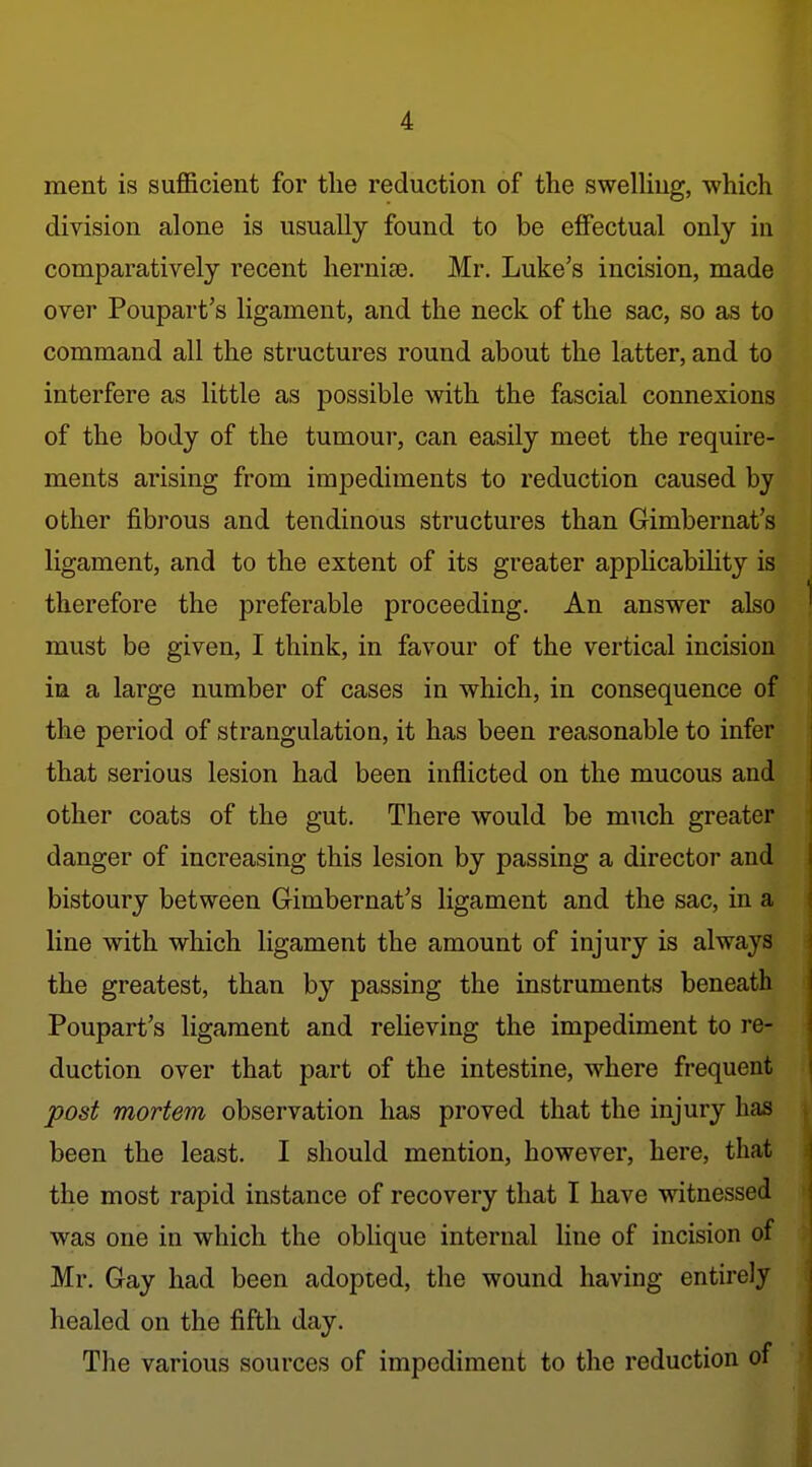 ment is suflBcient for the reduction of the sweUiug, which division alone is usually found to be effectual only in comparatively recent hernise. Mr. Luke's incision, made over Poupart's ligament, and the neck of the sac, so as to command all the structures round about the latter, and to interfere as little as possible with the fascial connexions of the body of the tumour, can easily meet the require- ments arising from impediments to reduction caused by other fibrous and tendinous structures than Gimbernat's ligament, and to the extent of its greater applicability is therefore the preferable proceeding. An answer also must be given, I think, in favour of the vertical incision in a large number of cases in which, in consequence of the period of strangulation, it has been reasonable to infer that serious lesion had been inflicted on the mucous and other coats of the gut. There would be much greater danger of increasing this lesion by passing a director and bistoury between Gimbernat's ligament and the sac, in a line with which ligament the amount of injury is always the greatest, than by passing the instruments beneath Poupart's ligament and relieving the impediment to re- duction over that part of the intestine, where frequent post mortem observation has proved that the injury has been the least. I should mention, however, here, that the most rapid instance of recovery that I have witnessed was one in which the oblique internal line of incision of Mr. Gay had been adopted, the wound having entirely healed on the fifth day. The various sources of impediment to the reduction of