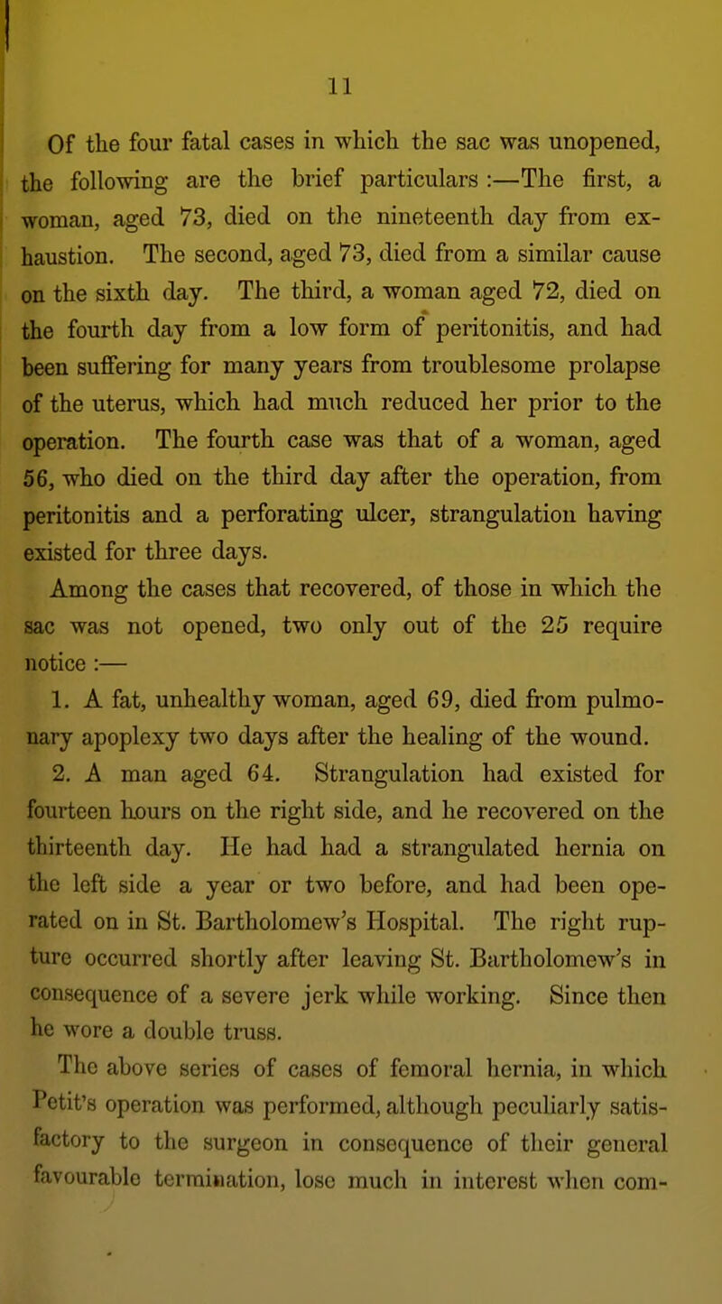 Of the four fatal cases in which the sac was unopened, the following are the brief particulars :—The first, a woman, aged 73, died on the nineteenth day from ex- haustion. The second, aged 73, died from a similar cause on the sixth day. The third, a woman aged 72, died on the fourth day from a low form of peritonitis, and had been suffering for many years from troublesome prolapse of the uterus, which had much reduced her prior to the operation. The fourth case was that of a woman, aged 56, who died on the third day after the operation, from peritonitis and a perforating ulcer, strangulation having existed for three days. Among the cases that recovered, of those in which the sac was not opened, two only out of the 25 require notice :— 1. A fat, unhealthy woman, aged 69, died from pulmo- nary apoplexy two days after the healing of the wound. 2. A man aged 64. Strangulation had existed for fourteen hours on the right side, and he recovered on the thirteenth day. He had had a strangulated hernia on the left side a year or two before, and had been ope- rated on in St. Bartholomew's Hospital. The right rup- ture occurred shortly after leaving St. Bartholomew's in consequence of a severe jerk while working. Since then he wore a double truss. The above series of cases of femoral hernia, in which Petit's operation was performed, although peculiarly satis- factory to the surgeon in consequence of their general favourable termination, lose much in interest when com-