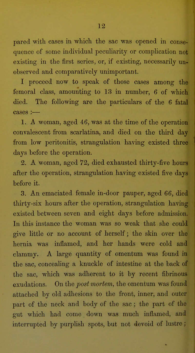 pared with cases in which the sac was opened in conse- quence of some individual peculiarity or complication not existing in the first series, or, if existing, necessarily un- observed and comparatively unimportant. I proceed now to speak of those cases among the femoral class, amounting to 13 in number, 6 of which died. The following are the particulars of the 6 fatal cases :— 1. A woman, aged 46, was at the time of the operation convalescent from scarlatina, and died on the third day from low peritonitis, strangulation having existed three ^ days before the operation. 2. A woman, aged 72, died exhausted thirty-five hours after the operation, strangulation having existed five days before it. 3. An emaciated female in-door pauper, aged 66, died thirty-six hours after the operation, strangulation having existed between seven and eight days before admission. In this instance the woman was so weak that she could give little or no account of herself; the skin over the hernia was inflamed, and her hands were cold and clammy. A large quantity of omentum was found in the sac, conceahng a knuckle of intestine at the back of the sac, which was adherent to it by recent fibrinous exudations. On the post mortem, the omentum was found attached by old adhesions to the front, inner, and outer part of the neck and body of the sac; the part of the gut which had come down was much inflamed, and interrupted by purplish spots, but not devoid of lustre; I