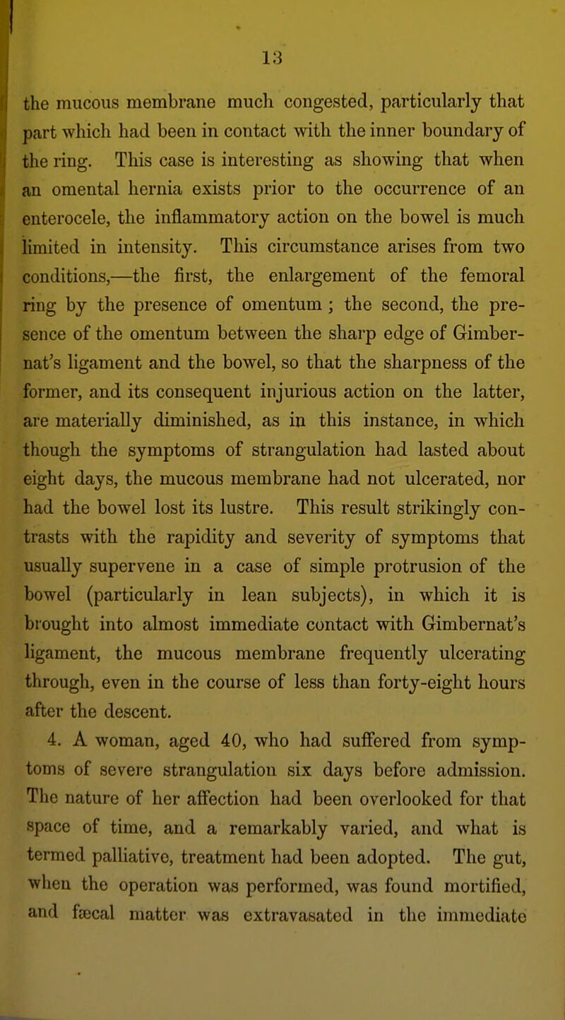 the mucous membrane much congested, particularly that part which had been in contact with the inner boundary of the ring. This case is interesting as showing that when an omental hernia exists prior to the occurrence of an enterocele, the inflammatory action on the bowel is much limited in intensity. This circumstance arises from two conditions,—the first, the enlargement of the femoral ring by the presence of omentum ; the second, the pre- sence of the omentum between the sharp edge of Gimber- nat's ligament and the bowel, so that the sharpness of the former, and its consequent injurious action on the latter, are materially diminished, as in this instance, in which though the symptoms of strangulation had lasted about eight days, the mucous membrane had not ulcerated, nor had the bowel lost its lustre. This result strikingly con- trasts with the rapidity and severity of symptoms that usually supervene in a case of simple protrusion of the bowel (particularly in lean subjects), in which it is brought into almost immediate contact with Gimbernat's ligament, the mucous membrane frequently ulcerating through, even in the course of less than forty-eight hours after the descent. 4. A woman, aged 40, who had sufiered from symp- toms of severe strangulation six days before admission. The nature of her affection had been overlooked for that space of time, and a remarkably varied, and what is termed palliative, treatment had been adopted. The gut, when the operation was performed, was found mortified, and faecal matter was extravasated in the immediate