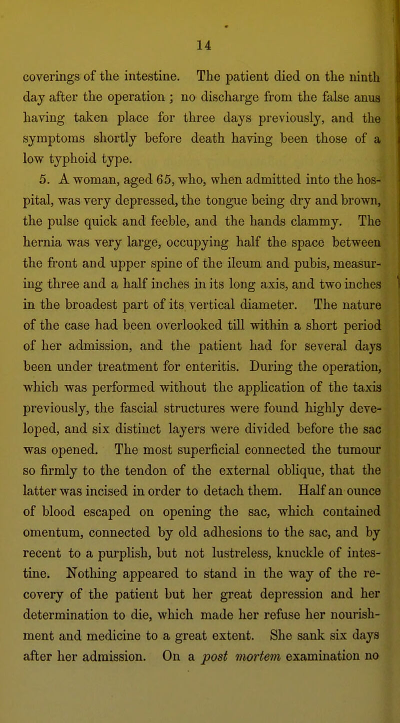 coverings of the intestine. The patient died on the ninth daj after the operation ; no discharge from the false anus having taken place for three days previously, and the symptoms shortly before death having been those of a low typhoid type. 5. A woman, aged 65, who, when admitted into the hos- pital, was very depressed, the tongue being dry and brown, the pulse quick and feeble, and the hands clammy. The hernia was very large, occupying half the space between the front and upper spine of the ileum and pubis, measur- ing three and a half inches in its long axis, and two inches in the broadest part of its vertical diameter. The nature of the case had been overlooked till within a short period of her admission, and the patient had for several days been under treatment for enteritis. During the operation, which was performed without the application of the taxis previously, the fascial structures were found highly deve- loped, and six distinct layers were divided before the sac was opened. The most superficial connected the tumour so firmly to the tendon of the external oblique, that the latter was incised in order to detach them. Half an ounce of blood escaped on opening the sac, which contained omentum, connected by old adhesions to the sac, and by recent to a purplish, but not lustreless, knuckle of intes- tine. Nothing appeared to stand in the way of the re- covery of the patient but her great depression and her determination to die, which made her refuse her nourish- ment and medicine to a great extent. She sank six days after her admission. On a post mortem examination no