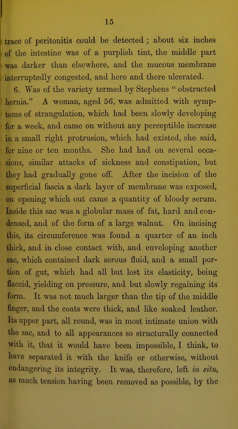 : trace of peritonitis could be detected; about six inches . of the intestine was of a purplish tint, the middle part 1 was darker than elsewhere, and the mucous membrane ■ interruptedly congested, and here and there ulcerated. 6. Was of the variety termed by Stephens  obstructed ! hernia. A woman, aged 56, was admitted with symp- I toms of strangulation, which had been slowly developing ; for a week, and came on without any perceptible increase in a small right protrusion, which had existed, she said, : for nine or ten months. She had had on several occa- sions, similar attacks of sickness and constipation, but they had gradually gone off. After the incision of the superficial fascia a dark layer of membrane was exposed, on opening which out came a quantity of bloody serum. Inside this sac was a globular mass of fat, hard and con- densed, and of the form of a large walnut. On incising this, its circumference was found a quarter of an inch thick, and in close contact with, and enveloping another sac, which contained dark serous fluid, and a small por- tion of gut, which had all but lost its elasticity, being flaccid, yielding on pressure, and but slowly regaining its form. It was not much larger than the tip of the middle finger, and the coats were thick, and like soaked leather. Its upper part, all round, was in most intunate union with the sac, and to all appearances so structurally connected with it, that it would have been impossible, I think, to have separated it with the knife or otherwise, without endangering its integrity. It was, therefore, left in situ, as much tension having been removed as possible, by the