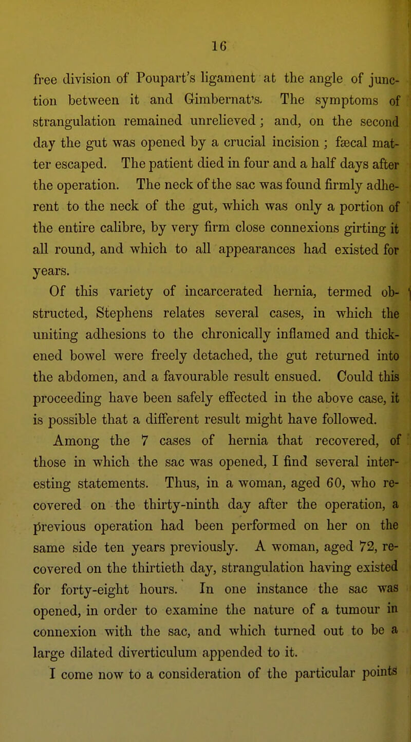 free division of Poupart's ligament at the angle of junc- tion between it and Gimbernat's, The symptoms of strangulation remained unrelieved; and, on the second day the gut was opened by a crucial incision ; faecal mat- ter escaped. The patient died in four and a half days after the operation. The neck of the sac was found firmly adlie- rent to the neck of the gut, which was only a portion of the entire calibre, by very firm close connexions girting it all round, and which to all appearances had existed for years. Of this variety of incarcerated hernia, termed ob- i structed, Stephens relates several cases, in which the uniting adhesions to the chronically inflamed and thick- ened bowel were freely detached, the gut returned into the abdomen, and a favourable result ensued. Could this proceeding have been safely effected in the above case, it is possible that a different result might have followed. Among the 7 cases of hernia that recovered, of those in which the sac was opened, I find several inter- esting statements. Thus, in a woman, aged 60, who re- covered on the thirty-ninth day after the operation, a jirevious operation had been performed on her on the same side ten years previously. A woman, aged 72, re- covered on the thirtieth day, strangulation having existed for forty-eight hours. In one instance the sac was opened, in order to examine the nature of a tumour in connexion with the sac, and which turned out to be a large dilated diverticulum appended to it. I come now to a consideration of the particular points