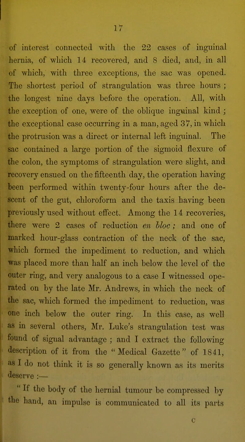 of interest connected with the 22 cases of inguinal hernia, of which 14 recovered, and 8 died, and, in all of svhich, with three exceptions, the sac was opened. The shortest period of strangulation was three hours ; the longest nine days before the operation. All, with the exception of one, were of the oblique inguinal kind ; the exceptional case occurring in a man, aged 37, in which the protrusion was a direct or internal left inguinal. The sac contained a large portion of the sigmoid flexure of the colon, the symptoms of strangulation were slight, and recovery ensued on the fifteenth day, the operation having been performed within twenty-four hours after the de- scent of the gut, chloroform and the taxis having been previously used without effect. Among the 14 recoveries, there were 2 cases of reduction en bloc; and one of marked hour-glass contraction of the neck of the sac, which formed the impediment to reduction, and which was placed more than half an inch below the level of the outer- ring, and very analogous to a case I witnessed ope- rated on by the late Mr. Andrews, in which the neck of the sac, which formed the impediment to reduction, was one inch below the outer ring. In this case, as well as in several others, Mr. Luke's strangulation test was found of signal advantage ; and I extract the following description of it from the Medical Gazette of 1841, as I do not think it is so generally known as its merits deserve :—  If the body of the hernial tumour be compressed by the hand, an impulse is communicated to all its parts c