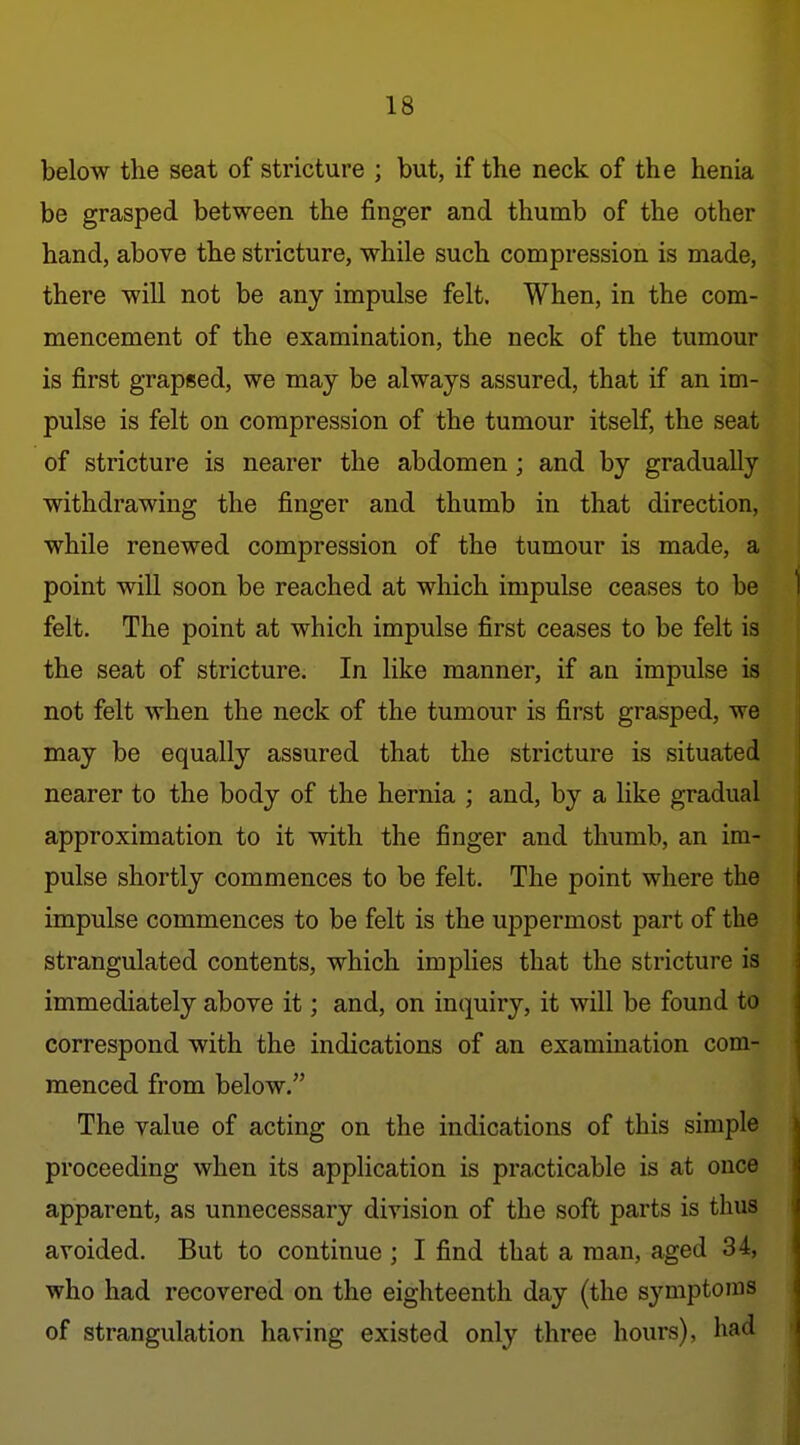 below the seat of stricture ; but, if the neck of the henia be grasped between the finger and thumb of the other hand, above the stricture, while such compression is made, there will not be any impulse felt. When, in the com- mencement of the examination, the neck of the tumour is first grapsed, we may be always assured, that if an im- pulse is felt on compression of the tumour itself, the seat of stricture is nearer the abdomen ; and by gradually withdrawing the finger and thumb in that direction, while renewed compression of the tumour is made, a point will soon be reached at which impulse ceases to be felt. The point at which impulse first ceases to be felt is the seat of stricture. In like manner, if an impulse is not felt when the neck of the tumour is first grasped, we may be equally assured that the stricture is situated nearer to the body of the hernia ; and, by a like gradual approximation to it with the finger and thumb, an im- pulse shortly commences to be felt. The point where the impulse commences to be felt is the uppermost part of the strangulated contents, which implies that the stricture is immediately above it; and, on inquiry, it will be found to correspond with the indications of an examination com- menced from below. The value of acting on the indications of this simple proceeding when its application is practicable is at once apparent, as unnecessary division of the soft parts is thus avoided. But to continue ; I find that a man, aged 34, who had recovered on the eighteenth day (the symptoms of strangulation having existed only three hours), had