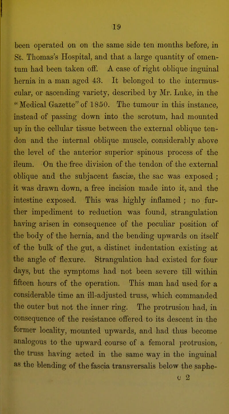 been operated on on the same side ten months before, in St. Thomas's Hospital, and that a large quantity of omen- tum had been taken off. A case of right oblique inguinal hernia in a man aged 43. It belonged to the intermus- cular, or ascending variety, described by Mr. Luke, in the Medical Gazette of 1850. The tumour in this instance, instead of passing down into the scrotum, had mounted up in the cellular tissue between the external oblique ten- don and the internal obhque muscle, considerably above the level of the anterior superior spinous process of the ileum. On the free division of the tendon of the external obhque and the subjacent fascise, the sac was exposed ; it was drawn down, a free incision made into it, and the intestine exposed. This was highly inflamed ; no fur- ther impediment to reduction was found, strangulation having arisen in consequence of the peculiar position of the body of the hernia, and the bending upwards on itself of the bulk of the gut, a distinct indentation existing at the angle of fliexure. Strangulation had existed for four days, but the symptoms had not been severe till within fifteen hours of the operation. This man had used for a considerable time an ill-adjusted truss, which commanded the outer but not the inner ring. The protrusion had, in consequence of the resistance offered to its descent in the former locality, mounted upwards, and had thus become analogous to the upward course of a femoral protrusion, the truss having acted in the same way in the inguinal as the blending of the fascia transversalis below the saphe- c 2