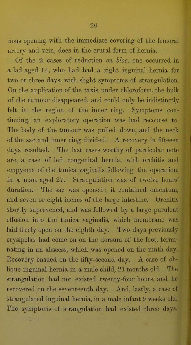 nous opening with the immediate covering of the femoral artery and vein, does in the crural form of hernia. Of the 2 cases of reduction en bloc, one occurred in a lad aged 14, who had had a right inguinal hernia for two or three days, with slight symptoms of strangulation. On the application of the taxis under chloroform, the bulk of the tumour disappeared, and could only be indistinctly felt in the region of the inner ring. Symptoms con- tinuing, an exploratory operation was had recourse to. The body of the tumour was pulled down, and the neck of the sac and inner ring divided. A recovery in fifteeeu days resulted. The last cases worthy of particular note are, a case of left congenital hernia, with orchitis and empyema of the tunica vaginalis following the operation, in a man, aged 27. Strangulation was of twelve hours' duration. The sac was opened; it contained omentum, and seven or eight inches of the large intestine. Orchitis shortly supervened, and was followed by a large purulent effusion into the tunica vaginalis, which membrane was laid freely open on the eighth day. Two days previously erysipelas had come on on the dorsum of the foot, termi- nating in an abscess, which was opened on the ninth day. Recovery ensued on the fifty-second day. A case of ob- lique inguinal hernia in a male child, 21 months old. The strangulation had not existed twenty-four hours, and he recovered on the seventeenth day. And, lastly, a case of strangulated inguinal hernia, in a male infant 9 weeks old. The symptoms of strangulation had existed three days.