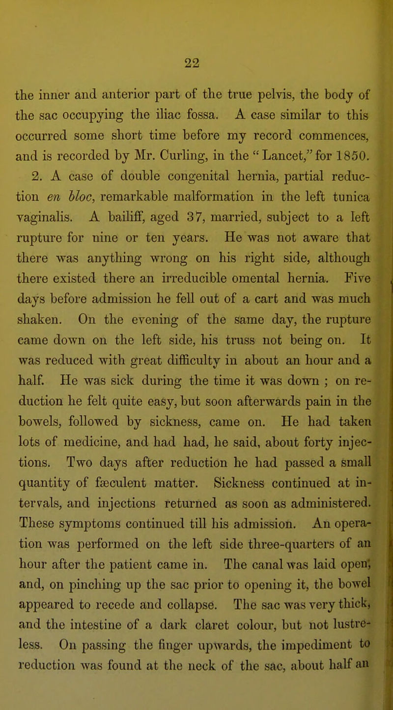 the inner and anterior part of the true pelvis, the body of the sac occupying the iliac fossa. A case similar to this occurred some short time before my record commences, and is recorded by Mr. Curling, in the Lancet,for 1850. 2. A case of double congenital hernia, partial reduc- tion en bloc, remarkable malformation in the left tunica vaginalis. A bailiff, aged 37, married, subject to a left rupture for nine or ten years. He was not aware that there was anything wrong on his right side, although there existed there an irreducible omental hernia. Five days before admission he fell out of a cart and was much shaken. On the evening of the same day, the rupture came down on the left side, his truss not being on. It was reduced with great difficulty in about an hour and a half. He was sick during the time it was down ; on re- duction he felt quite easy, but soon afterwards pain in the bowels, followed by sickness, came on. He had taken lots of medicine, and had had, he said, about forty injec- tions. Two days after reduction he had passed a small quantity of fseculent matter. Sickness continued at in- tervals, and injections returned as soon as administered. These symptoms continued till his admission. An opera- tion was performed on the left side three-quarters of an .< hour after the patient came in. The canal was laid open; i and, on pinching up the sac prior to opening it, the bowel ! appeared to recede and collapse. The sac was very thick, and the intestine of a dark claret colour, but not lustre- less. On passing the finger upwards, the impediment to reduction was found at the neck of the sac, about half an