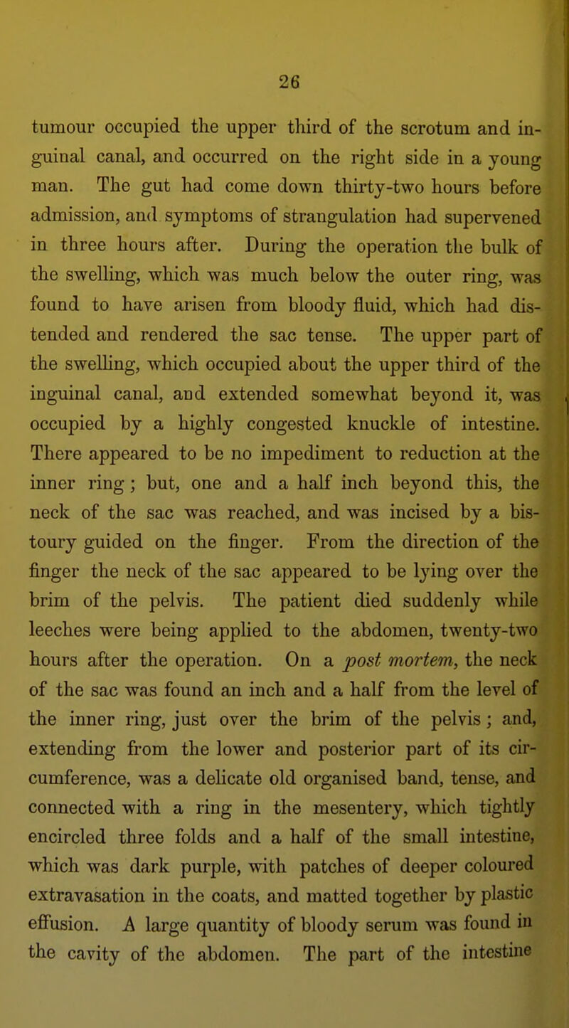 tumour occupied the upper third of the scrotum and in- guinal canal, and occurred on the right side in a young man. The gut had come down thirty-two hours before admission, and symptoms of strangulation had supervened in three hours after. During the operation the bulk of the swelling, which was much below the outer ring, was found to have arisen from bloody fluid, which had dis- tended and rendered the sac tense. The upper part of the sweUing, which occupied about the upper third of the inguinal canal, and extended somewhat beyond it, was occupied by a highly congested knuckle of intestine. There appeared to be no impediment to reduction at the inner ring; but, one and a half inch beyond this, the neck of the sac was reached, and was incised by a bis- toury guided on the finger. From the direction of the finger the neck of the sac appeared to be lying over the brim of the pelvis. The patient died suddenly while leeches were being applied to the abdomen, twenty-two hours after the operation. On a post mortem, the neck of the sac was found an inch and a half from the level of the inner ring, just over the brim of the pelvis; and, extending from the lower and posterior part of its cir- cumference, was a delicate old organised band, tense, and connected with a ring in the mesentery, which tightly encircled three folds and a half of the small intestine, which was dark purple, with patches of deeper coloured extravasation in the coats, and matted together by plastic efiusion. A large quantity of bloody serum was found in the cavity of the abdomen. The part of the intestine