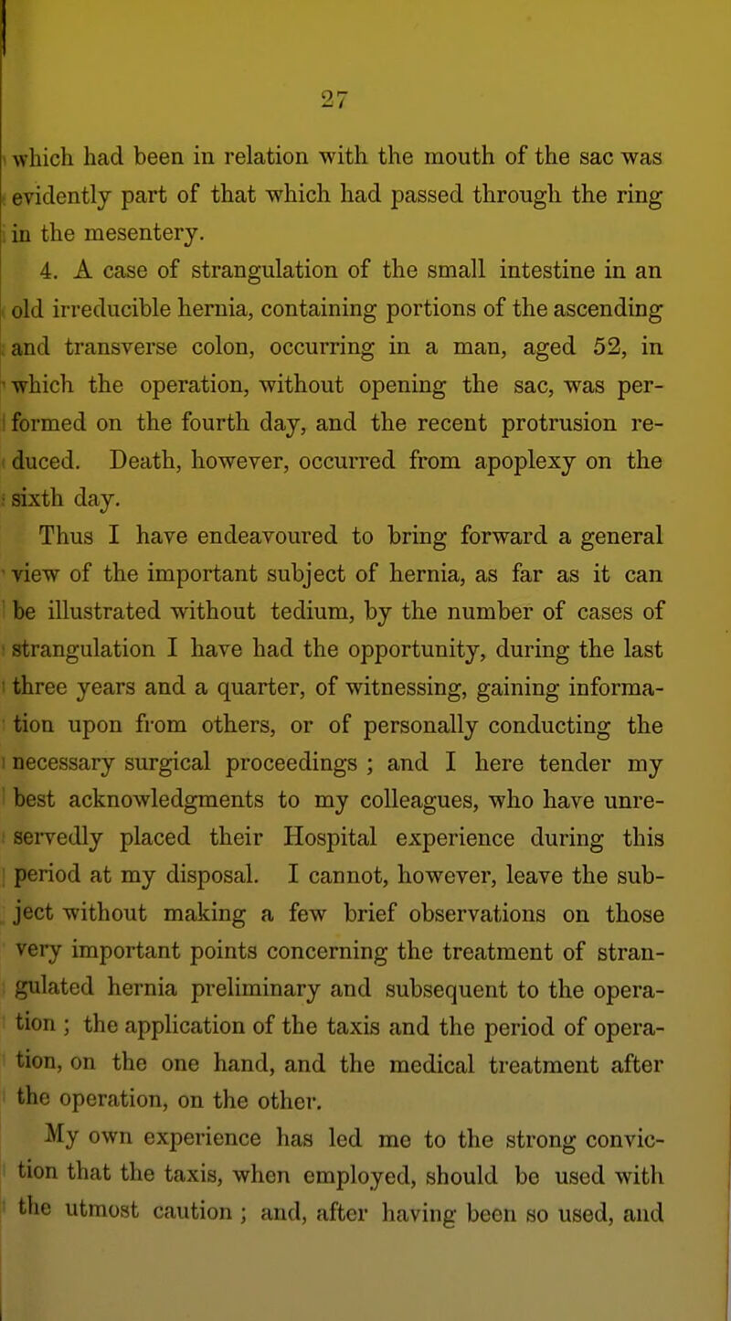 \ which had been in relation with the mouth of the sac was t evidently part of that which had passed through the ring i in the mesentery. 4. A case of strangulation of the small intestine in an I old irreducible hernia, containing portions of the ascending :and transverse colon, occurring in a man, aged 52, in which the operation, without opening the sac, was per- I formed on the fourth day, and the recent protrusion re- (duced. Death, however, occurred from apoplexy on the : sixth day. Thus I have endeavoured to bring forward a general ' view of the important subject of hernia, as far as it can ' be illustrated without tedium, by the number of cases of ; strangulation I have had the opportunity, during the last ! three years and a quarter, of witnessing, gaining informa- • tion upon from others, or of personally conducting the I necessary surgical proceedings ; and I here tender my ' best acknowledgments to my colleagues, who have unre- : sei-vedly placed their Hospital experience during this : period at my disposal. I cannot, however, leave the sub- ject without making a few brief observations on those very important points concerning the treatment of stran- gulated hernia preliminary and subsequent to the opera- tion ; the appHcation of the taxis and the period of opera- tion, on the one hand, and the medical treatment after the operation, on the other. My own experience has led me to the strong convic- I tion that the taxis, when employed, should be used with ' the utmost caution ; and, after having been so used, and