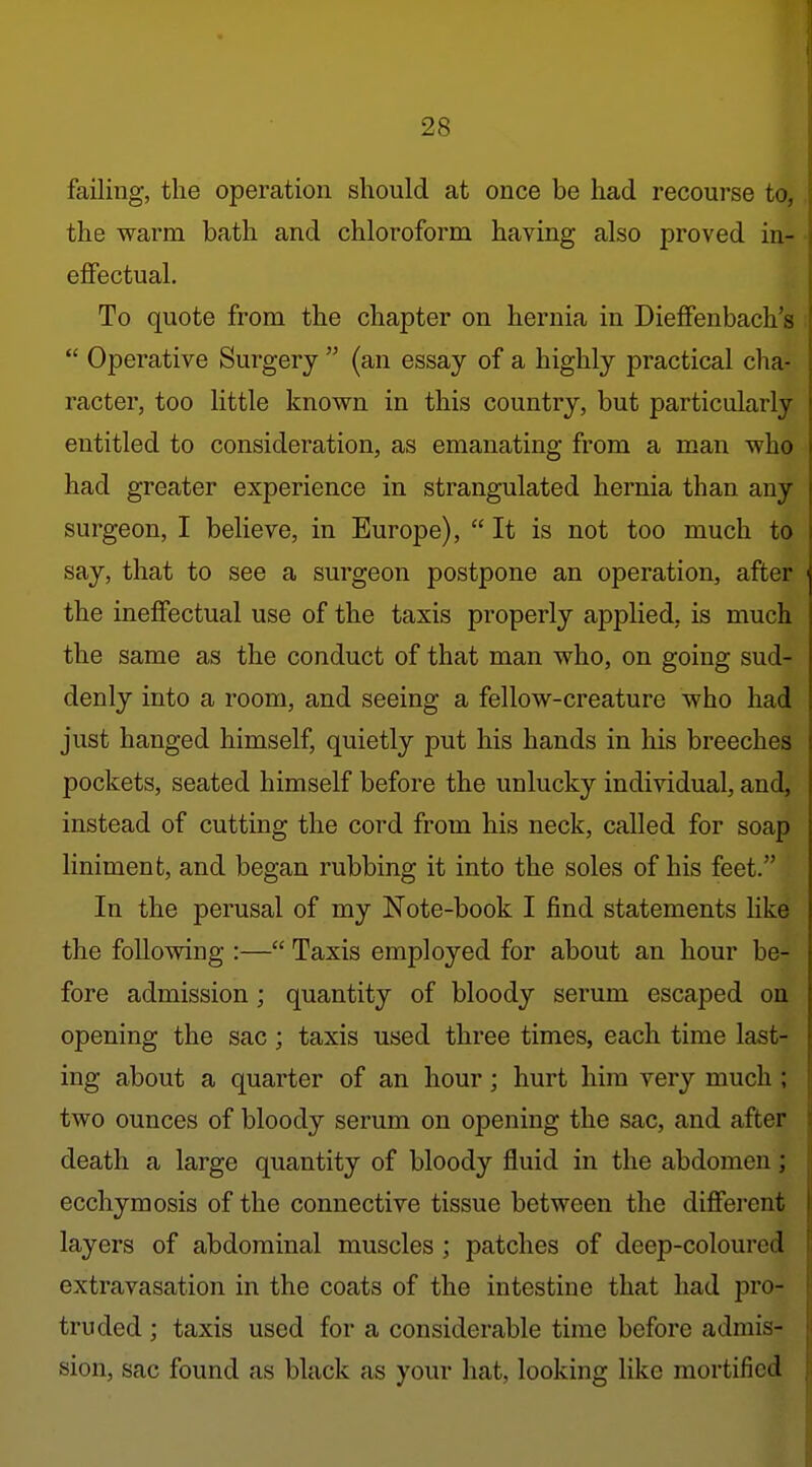 failing, the operation should at once be had recourse to, the warm bath and chloroform having also proved in- effectual. To quote from the chapter on hernia in Dieffenbach's  Operative Surgery  (an essay of a highly practical cha- racter, too little known in this country, but particularly entitled to consideration, as emanating from a man who had greater experience in strangulated hernia than any surgeon, I believe, in Europe),  It is not too much to say, that to see a surgeon postpone an operation, after the ineffectual use of the taxis properly applied, is much the same as the conduct of that man who, on going sud- denly into a room, and seeing a fellow-creature who had just hanged himself, quietly put his hands in his breeches pockets, seated himself before the unlucky individual, and, instead of cutting the cord from his neck, called for soap liniment, and began rubbing it into the soles of his feet. In the perusal of my Note-book I find statements like the following :— Taxis employed for about an hour be- fore admission ; quantity of bloody serum escaped on opening the sac; taxis used three times, each time last- ing about a quarter of an hour; hurt him very much ; two ounces of bloody serum on opening the sac, and after death a large quantity of bloody fluid in the abdomen; ecchymosis of the connective tissue between the difiei'ent layers of abdominal muscles; patches of deep-coloured extravasation in the coats of the intestine that had pro- truded ; taxis used for a considerable time before admis- sion, sac found as black as your hat, looking like mortified