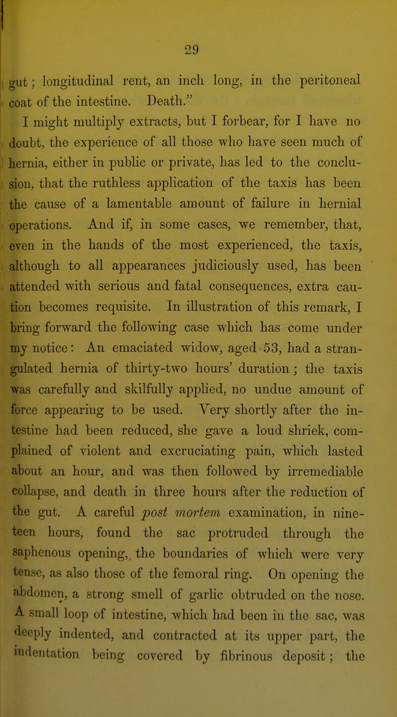 |; gut; longitudinal rent, an inch long, in the peritoneal ji coat of the intestine. Death. I might multiply extracts, but I forbear, for I have no . doubt, the experience of all those who have seen much of : hernia, either in public or private, has led to the conclu- sion, that the ruthless application of the taxis has been the cause of a lamentable amount of failure in hernial operations. And if, in some cases, we remember, that, even in the hands of the most experienced, the taxis, although to all appearances judiciously used, has been attended with serious and fatal consequences, extra cau- tion becomes requisite. In illustration of this remark, I bring forward the following case which has come under my notice: An emaciated widow, aged 53, had a stran- gulated hernia of thirty-two hours' duration; the taxis was carefully and skilfully applied, no undue amount of force appearing to be used. Very shortly after the in- testine had been reduced, she gave a loud shriek, com- plained of violent and excruciating pain, which lasted about an hour, and was then followed by irremediable collapse, and death in three hours after the reduction of the gut. A careful post mortem examination, in nine- teen hours, found the sac protruded through the saphenous opening,, the boundaries of which were very tense, as also those of the femoral ring. On opening the abdomen, a strong smell of garlic obtruded on the nose. A small loop of intestine, which had been in the sac, was deeply indented, and contracted at its upper part, the indentation ])eing covered by fibrinous deposit; the