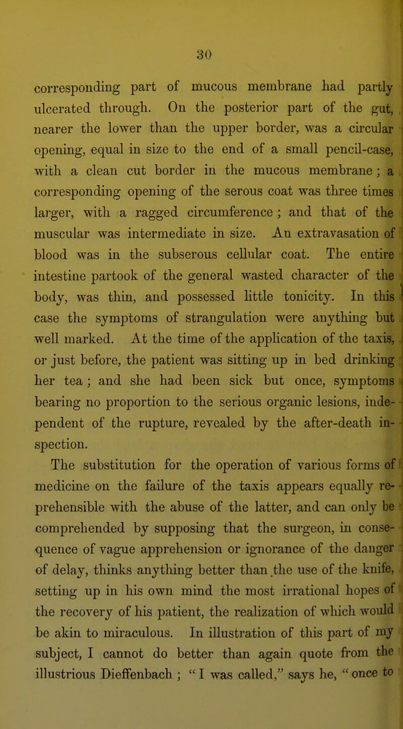 corresponding part of mucous membrane had partly ulcerated through. On the posterior part of the gut, nearer the lower than the upper border, was a chcular opening, equal in size to the end of a small pencil-case, with a clean cut border in the mucous membrane ; a corresponding opening of the serous coat was three times larger, with a ragged circumference ; and that of the muscular was intermediate in size. An extraTasation of blood was in the subserous cellular coat. The entire intestine partook of the general wasted character of the ; body, was thin, and possessed little tonicity. In this i| case the symptoms of strangulation were anything but well marked. At the time of the application of the taxis, J\ or just before, the patient was sitting up in bed drinking her tea; and she had been sick but once, symptoms i bearing no proportion to the serious organic lesions, inde- ■ pendent of the rupture, revealed by the after-death in- ^ spection. The substitution for the operation of various forms of medicine on the failure of the taxis appears equally re- prehensible with the abuse of the latter, and can only be comprehended by supposing that the surgeon, in conse- quence of vague apprehension or ignorance of the danger of delay, thinks anything better than the use of the knife, setting up in his own mind the most irrational hopes of H the recovery of his patient, the realization of which would i|| be akin to miraculous. In illustration of this part of my subject, I cannot do better than again quote from the illustrious Dieffenbach ;  I was called, says he,  once to I