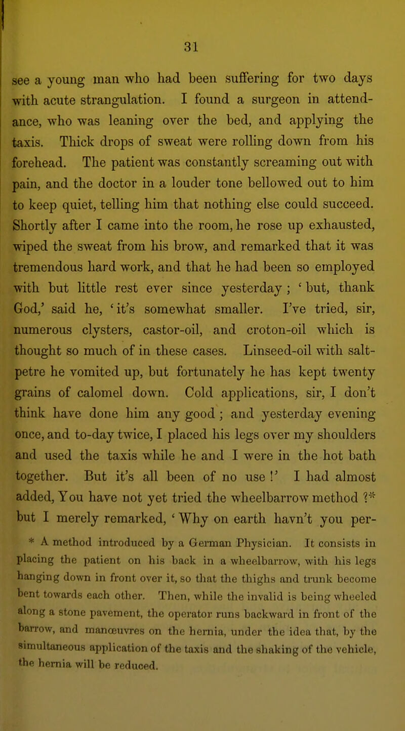 see a young man who had been suffering for two days with acute strangulation. I found a surgeon in attend- ance, who was leaning over the bed, and applying the taxis. Thick drops of sweat were rolhng down from his forehead. The patient was constantly screaming out with pain, and the doctor in a louder tone bellowed out to him to keep quiet, telling him that nothing else could succeed. Shortly after I came into the room, he rose up exhausted, wiped the sweat from his brow, and remarked that it was tremendous hard work, and that he had been so employed with but little rest ever since yesterday ; ' but, thank God,' said he, 'it's somewhat smaller, I've tried, sir, numerous clysters, castor-oil, and croton-oil which is thought so much of in these cases. Linseed-oil with salt- petre he vomited up, but fortunately he has kept twenty grains of calomel down. Cold applications, sir, I don't think have done him any good; and yesterday evening once, and to-day twice, I placed his legs over my shoulders and used the taxis while he and I were in the hot bath together. But it's all been of no use !' I had almost added. You have not yet tried the wheelbarrow method but I merely remarked, ' Why on earth havn't you per- * A method introduced by a German Physician. It consists in placing the patient on his back in a wheelbarrow, with his legs hanging down in front over it, so tliat the thighs and trunk become bent towards each other. Then, while the invalid is being wheeled along a stone pavement, the operator runs backward in front of the barrow, and manoeuvres on the hernia, under the idea that, by the simultaneous application of the taxis and the shaking of the vehicle, the hernia will be reduced.