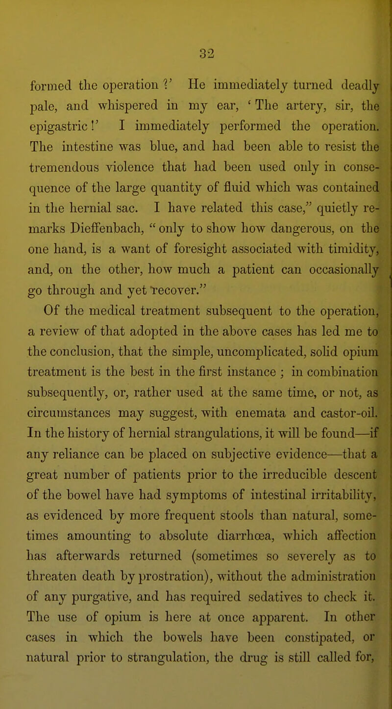 formed the operation V He immediately turned deadly pale, and whispered in my ear, ' The artery, sir, the epigastric!' I immediately performed the operation. The intestine was blue, and had been able to resist the tremendous violence that had been used only in conse- quence of the large quantity of fluid which was contained in the hernial sac. I have related this case, quietly re- marks Dieffenbach,  only to show how dangerous, on the one hand, is a want of foresight associated with timidity, and, on the other, how much a patient can occasionally go through and yet recover. Of the medical treatment subsequent to the operation, a review of that adopted in the above cases has led me to the conclusion, that the simple, uncomplicated, sohd opium treatment is the best in the first instance ; in combination subsequently, or, rather used at the same time, or not, as circumstances may suggest, with enemata and castor-oil. In the history of hernial strangulations, it will be found—if any rehance can be placed on subjective evidence—that a great number of patients prior to the irreducible descent of the bowel have had symptoms of intestinal irritability, as evidenced by more frequent stools than natural, some- times amounting to absolute diarrhoea, which affection has afterwards returned (sometimes so severely as to threaten death by prostration), without the administration of any purgative, and has required sedatives to check it. The use of opium is here at once apparent. In other cases in which the bowels have been constipated, or natural prior to strangulation, the drug is still called for,