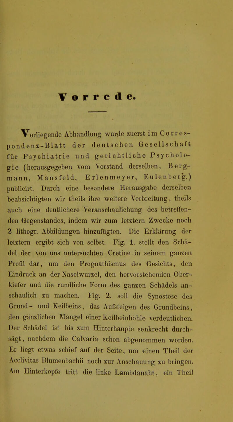 Vorrede Vorliegende Abhandlung wurde zuerst im Corres- pondenz-Blatt der deutschen Gesellschaft für Psychiatrie und gerichtliche Psycholo- gie (herausgegeben vom Vorstand derselben, Berg- mann, Mansfeld, Erlenmeyer, Eulenberg.) publicirt. Durch eine besondere Herausgabe derselben beabsichtigten wir theils ihre weitere Verbreitung, theils auch eine deutlichere Veranschaulichung des betreffen- den Gegenstandes, indem wir zum letztern Zwecke noch 2 lithogr. Abbildungen hinzufügten. Die Erklärung der letztem ergibt sich von selbst. Fig. 1. stellt den Schä- del der von uns untersuchten Cretine in seinem ganzen Profil dar, um den Prognathismus des Gesichts, den Eindruck an der Naselwurzel, den hervorstehenden Ober- kiefer und die rundliche Form des ganzen Schädels an- schaulich zu machen. Fig. 2. soll die Synostose des Grund- und Keilbeins, das Aufsteigen des Grundbeins, den gänzlichen Mangel einer Keilbeinhöhle verdeutlichen. Der Schädel ist bis zum Hinterhaupte senkrecht durch- sägt, nachdem die Calvaria schon abgenommen worden. Er liegt etwas schief auf der Seite, um einen Theil der Acclivitas Blumenbachii noch zur Anschauung zu bringen. Am Hinterkopfe tritt die linke Lambdanaht, ein Thcil