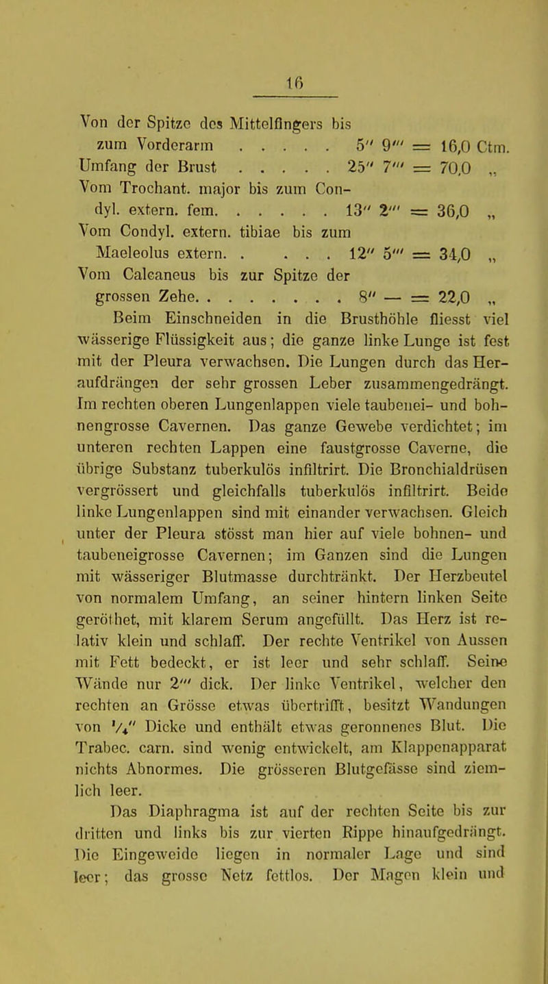 Von der Spitze dos Mittelfingers bis zum Vorderann 5 9' = 16,0 Ctm. Umfang der Brust 25 7/// = 70,0 „ Vom Trochant. major bis zum Con- dyl. extern, fem 13 Z' = 36,0 „ Vom Condyl. extern, tibiae bis zum Maeleolus extern. . ... 12 5' = 34,0 „ Vom Calcaneus bis zur Spitze der grossen Zehe 8 = 22,0 „ Beim Einschneiden in die Brusthöhle fiiesst viel wässerige Flüssigkeit aus; die ganze linke Lunge ist fest mit der Pleura verwachsen. Die Lungen durch das Her- aufdrängen der sehr grossen Leber zusammengedrängt. Im rechten oberen Lungenlappen viele taubenei- und boh- nengrosse Cavernen. Das ganze Gewebe verdichtet; im unteren rechten Lappen eine faustgrosse Caverne, die übrige Substanz tuberkulös infiltrirt. Die Bronchialdrüsen vergrössert und gleichfalls tuberkulös infiltrirt. Beide linke Lungenlappen sind mit einander verwachsen. Gleich unter der Pleura stösst man hier auf viele höhnen- und taubeneigrosse Cavernen; im Ganzen sind die Lungen mit wässeriger Blutmasse durchtränkt. Der Herzbeutel von normalem Umfang, an seiner hintern linken Seite geröthet, mit klarem Serum angefüllt. Das Herz ist re- lativ klein und schlaff. Der rechte Ventrikel von Aussen mit Fett bedeckt, er ist leer und sehr schlaff. Seine Wände nur 2' dick. Der linke Ventrikel, welcher den rechten an Grösse etwas übertrifft, besitzt Wandungen von '/♦ Dicke und enthält etwas geronnenes Blut. Die Trabec. carn. sind wenig ent\\ackelt, am Klapponapparat nichts Abnormes. Die grösseren Blutgefässe sind ziem- lich leer. Das Diaphragma ist auf der rechten Seite bis zur dritten und links bis zur vierten Rippe hinaufgedriingt. Die Eingeweide liegen in normaler Lage und sind leer; das grosso Netz fettlos. Der Magen klein und