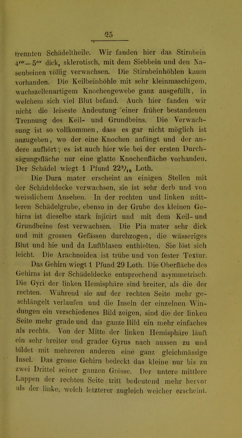 trennten Schädelt.hoilo. Wir fanden hier das Stirnbein 4'_5' dick, sklerotisch, mit dem Siebbein und den iSa- senbeinen völlig verwachsen. Die Stirnbeinhöhlen kaum vorhanden. Die Keilbeinhöhle mit sehr kleinmaschigem, wachszellenartigem Knochengewebe ganz ausgefüllt, in welchem sich viel Blut befand. Auch hier fanden wir nicht die leiseste Andeutung einer früher bestandenen Trennung des Keil- und Grundbeins. Die Verwach- sung ist so vollkommen, dass es gar nicht möglich ist anzugeben, wo der eine Knochen anfängt und der an- dere aufhört; es ist auch hier wie bei der ersten Durch- sägungsfläche nur eine glatte Knochenfläche vorhanden. Der Schädel wiegt 1 Pfund 22V,6 Loth. Die Dura mater erscheint an einigen Stellen mit der Schädeldecke verwachsen, sie ist sehr derb und von weisslichem Ansehen. In der rechten und linken mitt- leren Schädelgrube, ebenso in der Grube des kleinen Ge- hirns ist dieselbe stark injicirt und mit dem Keil- und Grundbeine fest verwachsen. Die Pia mater sehr dick und mit grossen Gefässen durchzogen, die wässeriges Blut und hie und da Luftblasen enthielten. Sie löst sich leicht. Die Arachnoidea ist trübe und von fester Textur. Das Gehirn wiegt 1 Pfund 29 Lotli. Die Oberfläche des Gehirns ist der Schädeldecke entsprechend asymmetrisch. Die Gyri der linken Hemisphäre sind breiter, als die der rechten. Während sie auf der rechten Seite mehr ge- schlängelt verlaufen und die Inseln der einzelnen Win- dungen ein verschiedenes Bild zeigen, sind die der linken Seite mehr grade und das ganze Bild ein mehr einfaches als rechts. Von der Mitte der linken Hemisphäre läuft ein sehr breiter und grader Gyrus nach aussen zu und bildet mit mehreren anderen eine ganz gleichmässige Insel. Das grosse Gehirn bedeckt das kleine nur bis zu zwei Drittel seiner gar)zcn Grösse. Der untere mittlere l^appen der rechten Seite tritt bedeutend mehr hervor als der linke, welch letzterer zugleich weicher erscheint.