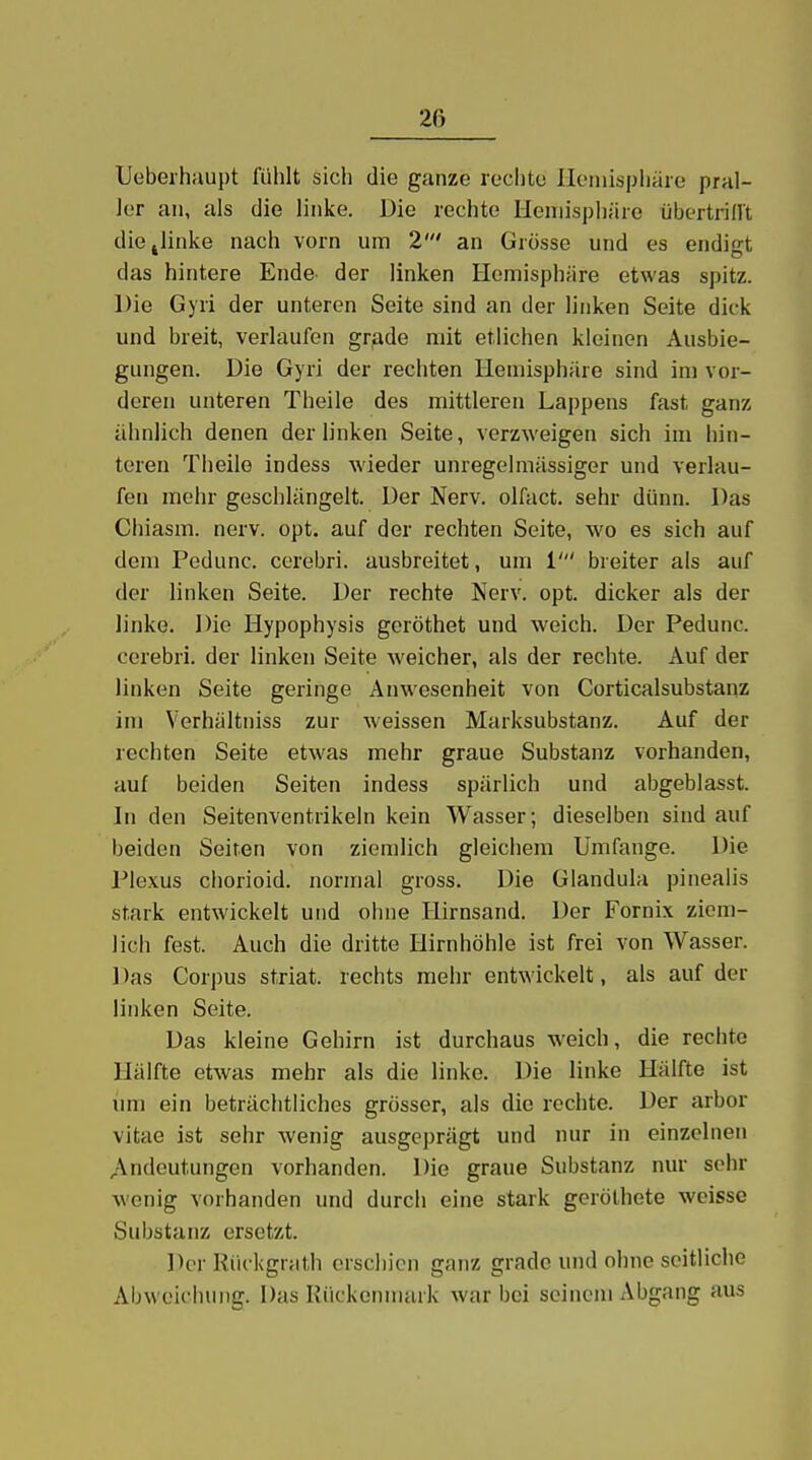 Ueberhaupt fülilt sich die ganze reclito Ileniispliäre pral- ler an, als die linke. Die rechte Hemisphäre übertridt die .linke nach vorn um 2' an Grösse und es endio-t das hintere Ende- der linken Hemisphäre etwas spitz. Die Gyri der unteren Seite sind an der linken Seite dick und breit, verlaufen gr^ide mit etlichen kleinen Ausbie- gungen. Die Gyri der rechten Hemisphäre sind im vor- deren unteren Theile des mittleren Lappens fast ganz ähnlich denen der linken Seite, verzweigen sich im hin- teren Theile indess wieder unregelmässiger und verlau- fen mehr geschlängelt. Der Nerv, olfact. sehr dünn. Das Chiasm. nerv. opt. auf der rechten Seite, wo es sich auf dem Pedunc. corebri. ausbreitet, um 1' breiter als auf der linken Seite. Der rechte Nerv. opt. dicker als der linke. Die Hypophysis geröthet und weich. Der Pedunc. corebri. der linken Seite weicher, als der rechte. Auf der linken Seite geringe Anwesenheit von Corticalsubstanz im Verhältniss zur weissen Marksubstanz. Auf der rechten Seite etwas mehr graue Substanz vorhanden, auf beiden Seiten indess spärlich und abgeblasst. In den Seitenventrikeln kein Wasser; dieselben sind auf beiden Seiren von ziemlich gleichem Umfange. Die Plexus chorioid. normal gross. Die Glandula pinealis stark entwickelt und ohne Hirnsand. Der Fornix ziem- lich fest. Auch die dritte Hirnhöhle ist frei von Wasser. Das Corpus striat. rechts mehr entwickelt, als auf der linken Seite. Das kleine Gehirn ist durchaus weich, die rechte Hälfte etwas mehr als die linke. Die linke Hälfte ist um ein beträchtliches grösser, als die rechte. Der arbor vitae ist sehr wenig ausgeprägt und nur in einzelnen Andeutungen vorhanden. Die graue Substanz nur sehr wonig vorhanden und durch eine stark geröthete weisse Substanz ersetzt. Der Riickgrath erschien ganz grade und ohne seitliche Abweichung. Das Kiickeinnark war bei seinem Abgang aus