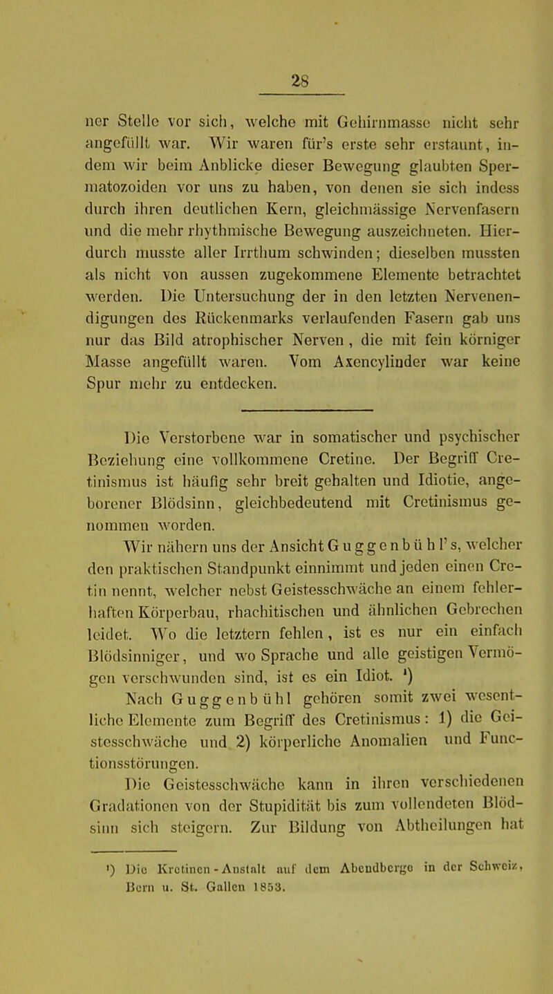 ner Stelle vor sich, welche mit Gehirnmasse nicht sehr angefüllt war. Wir waren für's erste sehr erstaunt, in- dem wir beim Anblicke dieser Bewegung glaubten Sper- niatozoiden vor uns zu haben, von denen sie sich indess durch ihren deutlichen Kern, gleichmässige Nervenfasern und die mehr rhythmische Bewegung auszeichneten. Hier- durch musste aller Irrthum schwinden; dieselben mussten als nicht von aussen zugekommene Elemente betrachtet werden. Die Untersuchung der in den letzten Nervenen- digungen des Rückenmai'ks verlaufenden Fasern gab uns nur das Bild atrophischer Nerven, die mit fein körniger Masse angefüllt waren. Vom Axencyliuder war keine Spur mehr zu entdecken. Die Verstorbene war in somatischer und psychischer Bcxiehung eine vollkommene Cretine. Der Begriff Cre- tinismus ist häufig sehr breit gehalten und Idiotie, ange- borener Blödsinn, gleichbedeutend mit Cretinismus ge- nommen worden. Wir nähern uns der Ansicht G u g g e n b ü h 1' s, welcher den praktischen Standpunkt einnimmt und jeden einen Cre- tin nennt, welcher nebst Geistesschwäche an einem fehler- haften Körperbau, rhachitischen und ähnlichen Gebrechen leidet. Wo die letztern fehlen, ist es nur ein einfach Blödsinniger, und wo Sprache und alle geistigen Vermö- gen verschwunden sind, ist es ein Idiot. ') Nach Guggenbühl gehören somit zwei wesent- liche Elemente zum Begriff des Cretinismus: 1) die Gei- stesschwäche und 2) körperliche Anomalien und Func- tionsstörungen. Die Geistesschwäche kann in ihren verschiedenen Gradationen von der Stupidität bis zum vollendeten Blöd- sinn sich steigern. Zur Bildung von Abtheilungen hat ') Diu Krctincn-Anstalt auf dem AbcnUbcrgo in der Schweiz, Hern 11. St. Gallen 1853.