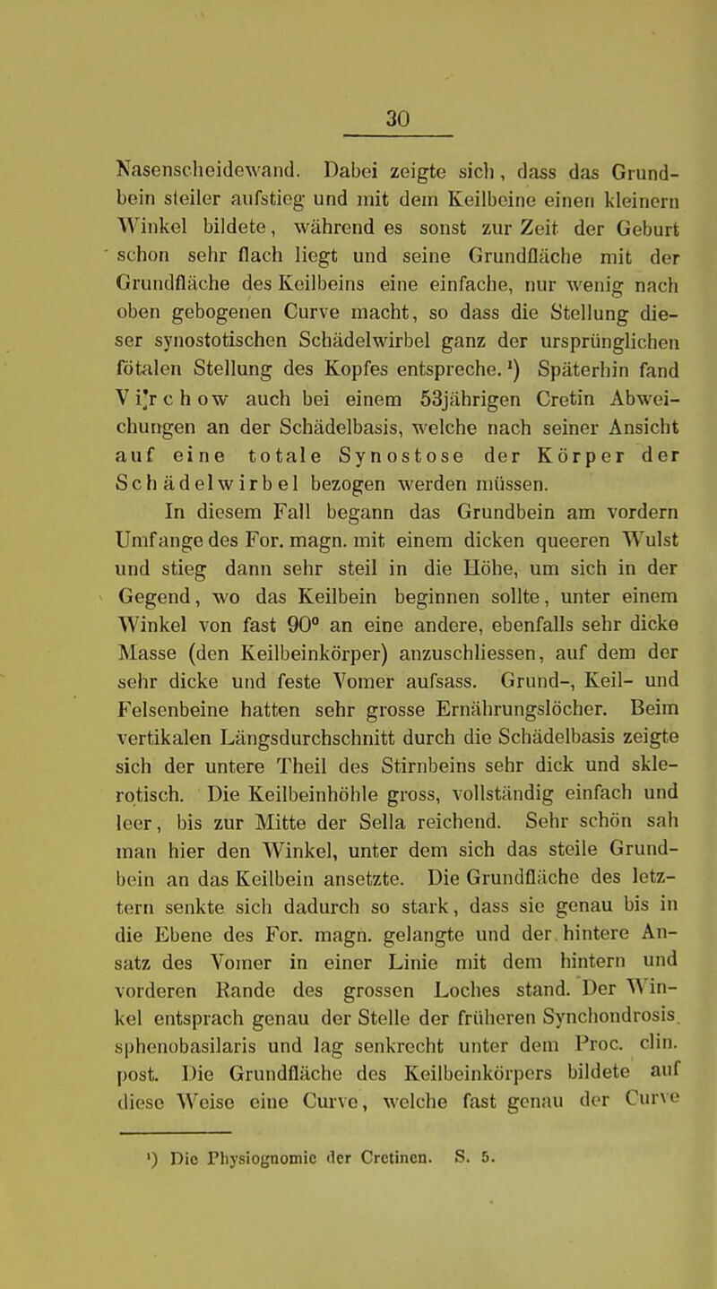 Nasenscheidewand. Dabei zeigte sicli, dass das Giund- bein steiler aufstieg und mit dem Keilbeine einen kleinern Winkel bildete, während es sonst zur Zeit der Geburt schon sehr flach liegt und seine Grundfläche mit der Grundfläche des Keilbeins eine einfache, nur wenig nach oben gebogenen Curve macht, so dass die Stellung die- ser synostotischen Schädelwirbel ganz der ursprünglichen fötalen Stellung des Kopfes entspreche.') Späterhin fand Vi'rchow auch bei einem 53jährigen Cretin Abwei- chungen an der Schädelbasis, welche nach seiner Ansicht auf eine totale Synostose der Körper der Schädelwirbel bezogen werden müssen. In diesem Fall begann das Grundbein am vordem Umfange des For, magn. mit einem dicken queeren Wulst und stieg dann sehr steil in die Höhe, um sich in der Gegend, wo das Keilbein beginnen sollte, unter einem Winkel von fast 90 an eine andere, ebenfalls sehr dicke Masse (den Keilbeinkörper) anzuschliessen, auf dem der sehr dicke und feste Vomer aufsass. Grund-, Keil- und Felsenbeine hatten sehr grosse Ernährungslöcher. Beim vertikalen Längsdurchschnitt durch die Schädelbasis zeigte sich der untere Theil des Stirnbeins sehr dick und skle- rotisch. Die Keilbeinhöhle gross, vollständig einfach und leer, bis zur Mitte der Sella reichend. Sehr schön sah man hier den Winkel, unter dem sich das steile Grund- bein an das Keilbein ansetzte. Die Grundfläche des letz- tern senkte sich dadurch so stark, dass sie genau bis in die Ebene des For. magn. gelangte und der hintere An- satz des Vomer in einer Linie mit dem hintern und vorderen Rande des grossen Loches stand. Der Win- kel entsprach genau der Stelle der früheren Synchondrosis. sphenobasilaris und lag senkrecht unter dem Proc. clin. post. Die Grundfläche des Keilbeinkörpers bildete auf diese Weise eine Curvo, welche fast genau der Curve ') Die Physiognomie der Crctincn. S. 5.
