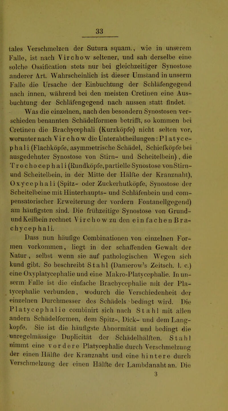 tales Verschmelzen der Sutura squam., wie in unserem Falle, ist nach Virchow seltener, und sah derselbe eine solche Ossification stets nur bei gleichzeitiger Synostose anderer Art. Wahrscheinlich ist dieser Umstand in unserm Falle die Ursache der Einbuchtung der Schläfengegend nach innen, während bei den meisten Cretinen eine Aus- buchtung der Schläfengegend nach aussen statt findet. Was die einzelnen, nach den besondern Synostosen ver- schieden benannten Schädelformen betriflt, so kommen bei Cretinen die Brachycephali (Kurzköpfe) nicht selten vor, worunter nach V i r c h o w die Unterabtheilungen: P1 a t y c e- p h a 1 i (Flachköpfe, asymmetrische Schädel, Schiefköpfe bei ausgedehnter Synostose von Stirn- und Scheitelbein), die T r 0 cho cep h a 1 i (Rundköpfe,partielle Synostose vonStirn- und Scheitelbein, in der Mitte der Hälfte der Kranznaht), Oxycephali (Spitz- oder Zuckerliutköpfe, Synostose der Scheitelbeine mit Hinterhaupts- und Schläfenbein und coni- pensatorischer Erweiterung der vordem Fontanellgegend) am häufigsten sind. Die frühzeitige Synostose von Grund- und Keilbein rechnet V i r c h o w zu den e i n f a c h e n B r a- c h y c e p h a 1 i. Dass nun häufige Combinationen von einzelnen For- men vorkommen, liegt in der schaffenden Gewalt der Natur , selbst wenn sie auf pathologischen W^egen sich kund gibt. So beschreibt Stahl (Danierow's Zeitsch. 1. c.) eine Oxyplatycephalie und eine Makro-Platycephalie. In un- serm Falle ist die einfache Brachycephalie mit der Pla- tycephalie verbunden, wodurch die Verschiedenheit der einzelnen Durchmesser des Schädels bedingt wird. Die Platycephalio combinirt sich nach Stahl mit allen andern Schädelformen, dem Spitz-, Dick- und dem Lang- kopfe, Sie ist die häufigste Abnormität und bedingt die unregelmässigo Duplicität der Schädelliälften. Stahl nimmt eine vordere Platycephalio durch Verschmelzung der einen Hälfte der Kranznaht und eine hintere durch Verschmelzung der einen Hälfte der Lambdanaht an. Die 3