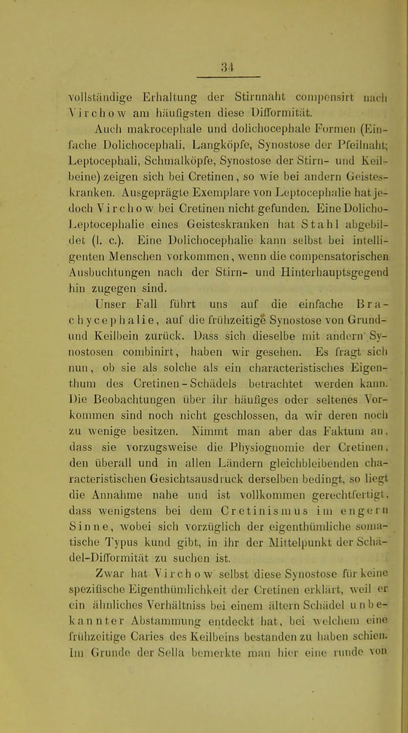 vollständige Eiliaitung der Stiinnaht coniponsirt iiacli ^■il•cl]ow am häufigsten diese Uiflormität. Auch makrocepliale und dolichecepliale Fornieii (Ein- fache Dolichocephali, Langköpfe, Synostose der Pfeihiaht; Leptücephali, Schnialköpfe, Synostose der Stirn- und Keil- beine) zeigen sich bei Cretinen, so M'ie bei andern Geistes- kranken. Ausgeprägte Exemplare von Leptocephalie hat je- doch Virchow bei Cretinen nicht gefunden. EineDolicho- l.eptocephalie eines Geisteskranken hat Stahl abgebil- det (1. c). Eine Dolicliocephalie kann selbst bei intelli- genten Menschen vorkommen, wenn die compensatorischen Ausbuchtungen nach der Stirn- und Hinterhauptsgegend hin zugegen sind. Unser Fall führt uns auf die einfache Bra- ch y c e p Ii a I i e, auf die frühzeitige Synostose von Grund- und Keilbein zurück. Dass sich dieselbe mit andern Sy- nostosen combinirt, haben wir gesehen. Es fragt sich nun, ob sie als solche als ein characteristisches Eigen- thuni des Cretinen - Schädels betrachtet werden kann. Die Beobachtungen über ihr häufiges oder seltenes Vor- kommen sind noch nicht geschlossen, da wir deren noch zu wenige besitzen. Nimmt man aber das Faktum an, dass sie vorzugsweise die Physiognomie der Cretinen, den überall und in allen Ländern gleichbleibenden cha- racteristischen Gesichtsausdruck derselben bedingt, so liegt die Annahme nahe und ist vollkommen gerechtfertigt, dass wenigstens bei dem Cr etinis m us im engern Sinne, Avobei sich vorzüglich der eigenthümliche soma- tische Typus kund gibt, in ihr der Mittelpunkt der Scliä- del-Difformität zu suchen ist. Zwar hat Virchow selbst diese Synostose für keine spezifische Eigenthümlichkeit der Cretinen erklärt, weil er ein ähnliches Verhältniss bei einem altern Schädel unbe- kannter Abstammung entdeckt hat, bei welchem eine frühzeitige Caries dos Keilbeins bestanden zu haben schien. Im Grunde der Sella bemerkte man hier eine runde von