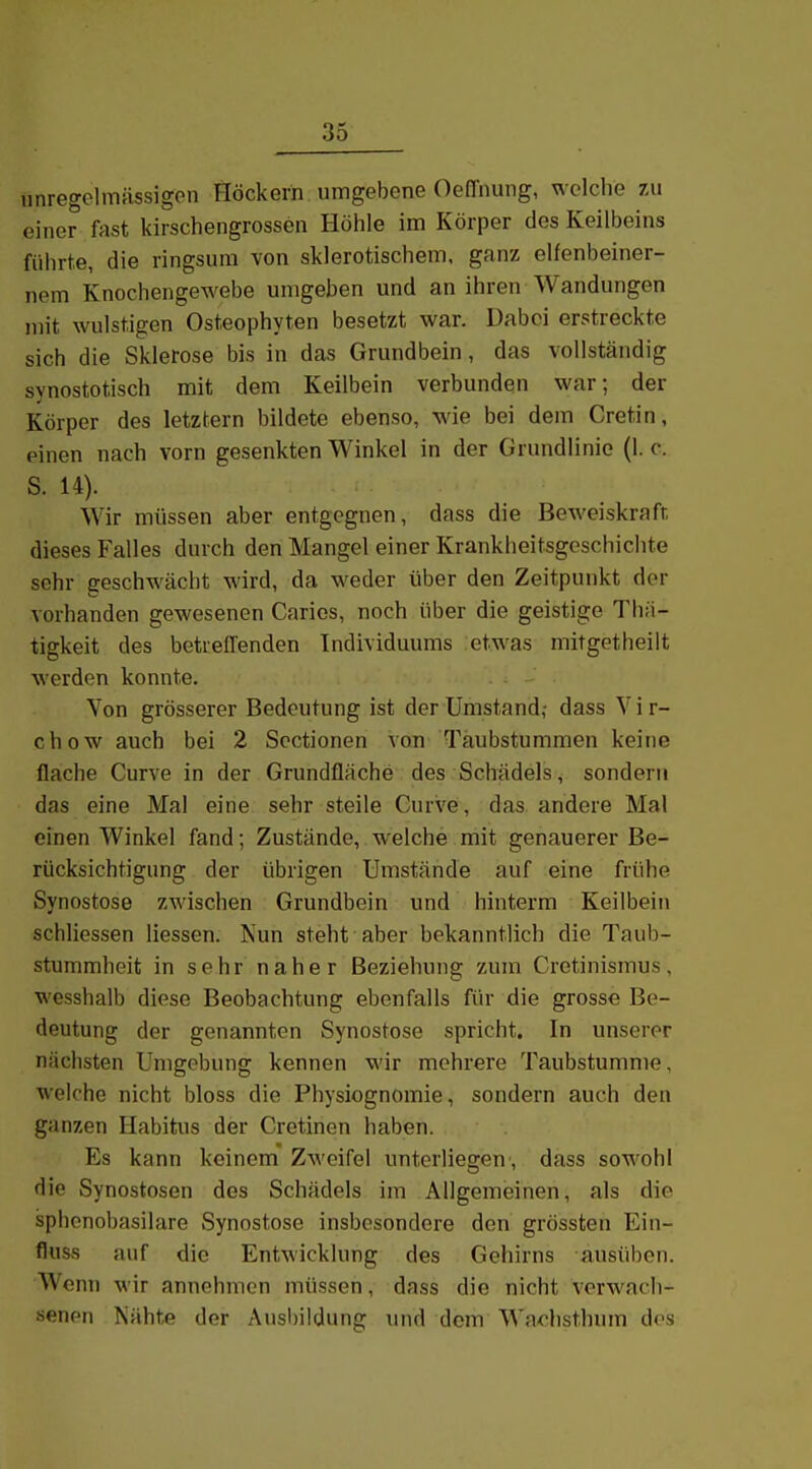 unregelmässigen Höckern umgebene Oeffnung, welche 7ai einer fast kirschengrossen Höhle im Körper des Keilbeins führte, die ringsum von sklerotischem, ganz elfenbeiner- nem Knochengewebe umgeben und an ihren Wandungen mit wulstigen Osteophyten besetzt war. Dabei erstreckte sich die Sklerose bis in das Grundbein, das vollständig synostotisch mit dem Keilbein verbunden war; der Körper des letztern bildete ebenso, wie bei dem Cretin, einen nach vorn gesenkten Winkel in der Grundlinie (1. c. S. 14). Wir müssen aber entgegnen, dass die Beweiskraft dieses Falles durch den Mangel einer Krankheitsgeschichte sehr geschwächt wird, da weder über den Zeitpunkt der vorhanden gewesenen Caries, noch über die geistige Thä- tigkeit des betreffenden Individuums etwas mitgetheilt werden konnte. Von grösserer Bedeutung ist der Umstand,- dass Vir- chow auch bei 2 Scctionen von Taubstummen keine flache Curve in der Grundfläche des Schädels, sondern das eine Mal eine sehr steile Curve, das andere Mal einen Winkel fand; Zustände, welche mit genauerer Be- rücksichtigung der übrigen Umstände auf eine frühe Synostose zwischen Grundbein und hinterm Keilbein schliessen Hessen. Nun steht aber bekanntlich die Taub- stummheit in sehr naher Beziehung zum Cretinismus, wesshalb diese Beobachtung ebenfalls für die grosse Be- deutung der genannten Synostose spricht. In unserer nächsten Umgebung kennen wir mehrere Taubstumme, welche nicht bloss die Physiognomie, sondern auch den ganzen Habitus der Cretinen haben. Es kann keinem ZM'oifel unterliegen , dass sowohl die Synostosen des Schädels im Allgemeinen, als die sphenobasilare Synostose insbesondere den grössten Ein- fluss auf die Entwicklung des Gehirns ausüben. Wenn wir annehmen müssen, dass die nicht verwach- senen Nähte der Ausl)ildung und dem Wadisthum dos