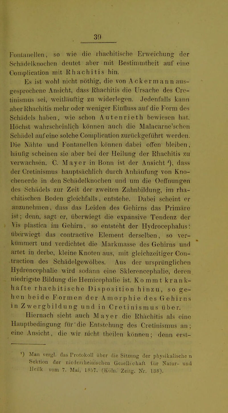 30 FuiiLaiiclIen, so wie dio rhachitisclio Erwoifliiing der Schndolknochon deutet aber mit Bestimmtheit auf eiuo C^omplication mit Rluichitis hin. Es ist wohl nicht nöthig, die von Acker mann aus- gesprochene Ansicht, dass Rhacliitis die Ursache dos Crc- titiismus sei, weitläuTtig zu widerlegen. Jedenfalls kann aberKhacliitis mehr oder weniger Einfluss auf die Form dos Schädels haben, wie schon Autenrieth bewiesen hat. Höchst wahrscheinlich können auch die Malacarne'schen Schädel auf eine solche Complication zurückgeführt werden. Die Nähte und Fontanellen köimen dabei offen bleiben, häufig scheinen sie aber bei der Heilung der Rhachitis m verwachsen. C. Mayer in Bonn ist der Ansicht'), dass der Cretinisraus hauptsächlich durch Anhäufung von Kno- chenerde in den Schädelknoclien und um die Oeflnungen dos Schädels zur Zeit der zweiton Zahnbildung, im rha- chitischon Boden gleichfalls, entstehe. Dabei scheint er anzunehmen, dass das Leiden des Gehirns das Primäre ist; denn, sagt er, überwiegt die expansive Tendenz der Vis plastica im Gehirn, so entsteht der Hydrocephalus'. liberwiegt das contractive Element derselben, so ver- kinnmert und verdichtet die Markmasse des Gehirns und artet in derbe, kleine Knoten aus, mit gleichzeitiger Con- traction des Schädelgewölbes. Aus der ursprünglichen Hydrencephalio wird sodann eine Sklerencephalie, deren niedrigste Bildung die Hemicephalio ist. Ko m m t k r a n k- hafte rhachitische Disposition hinzu, so ge- llen beide Formen der Amorphie des Gehirns in Zwergbildung und in Cretinismus über. Hiernach sieht auch Mayer die Rhachitis als eine Hauptbediiigung für'dio Entstehung des Cretinismus an; eine Ansicht, die wir nicht theilen können; denn erst- ') Man veryl. das Protokoll über die Sitzung der physikalische n Sektion der nicdenheiiiisehcn Gefell»chiil't üir Natur- und IJcilk vom 7. Mai, is;,7. rivlln. Zeilg. Nr. 138).