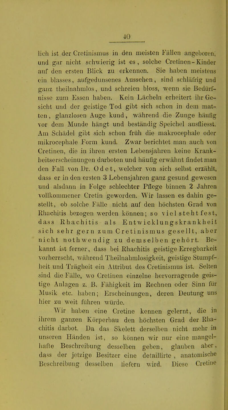 lieh ist der Ciotinismus in den meisten Fällen angeboren, und gar nicht schwierig ist es, solche Cretinon-Kinder auf den ersten Blick zu erkennen. Sie haben meistens ein blasses, aufgedunsenes Aussehen, sind schläfrig und ganz theilnahiulos, und schreien bloss, wenn sie Bedürf- nisse zum Essen haben. Kein Lächeln erheitert ihr Ge- sicht und der geistige Tod gibt sich schon in dem mat- ten , glanzlosen Auge kund, während die Zunge häufig vor dem Munde hängt und beständig Speichel ausfliesst. Am Schädel gibt sich schon früh die makrocephale oder mikrocephale Form kund. Zwar berichtet man auch von Cretinen, die in ihren ersten Lebensjahren keine Krank- heitserscheinungen darboten und häufig erwähnt findet man den Fall von ür. 0 d e t, welcher von sich selbst erzählt, dass er in den ersten 3 Lebensjahren ganz gesund gewesen und alsdann in Folge schlechter Pflege binnen 2 Jahren vollkommener Cretin geworden. Wir lassen es dahin ge- stellt, ob solche Fälle nicht auf den höchsten Grad von Rhachitis bezogen werden können; so viel steht fest, dass Rhachitis als Entwicklungskrankheit sich sehr gern zum Cretinismus gesellt, aber nicht nothwendig zu demselben gehört. Be- kannt ist ferner, dass bei Rhachitis geistige Erregbarkeit vorherrscht, während Tlieilnahmlosigkeit, geistige Stumpf- heit und Trägheit ein Attribut des Cretinismus ist. Selten sind die Fälle, wo Cretinen einzelne hervorragende geis- tige Anlagen z. B. Fähigkeit im Rechnen oder Sinn für Musik etc. haben; Erscheinungen, deren Deutung uns hier zu weit führen würde. Wir haben eine Cretine kennen gelernt, die in ihrem ganzen Körperbau den höchsten Grad der Rha- chitis darbot. Da das Skelett derselben nicht mehr in unseren Händen ist, so können wir nur eine mangel- hafte Beschreibung desselben geben, glauben aber, dass der jetzige Besitzer eine detaillirtc , anatomische Boschreibung desselben liefern wird. Diese Cretine