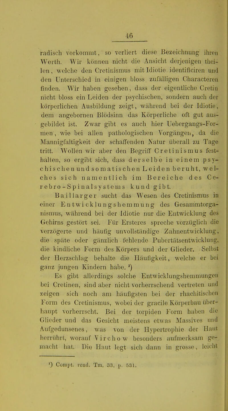 radisch vorkommt, so verliert diese Bezeichnung ihren Werth. Wir können nicht die Ansicht derjenigen thei- len, welche den Crctinismus mit Idiotie, identificiren und den Unterschied in einigen bloss zufälligen Characteren finden. Wir haben gesehen, dass der eigentliche Cretiii nicht bloss ein Leiden der psychischen, sondern auch der körperlichen Ausbildung zeigt, während bei der Idiotie, dem angebornen Blödsinn das Körperliche oft gut aus- gebildet ist. Zwar gibt es auch hier Uebergangs-For- men, wie bei allen pathologischen Vorgängen, da die Mannigfaltigkeit der schaffenden Natur überall zu Tage tritt. Wollen wir aber den Begriff Cretinismus fest- halten, so ergibt sich, dass derselbe in einem psy- chischenundsomatischen Leiden beruht, wel- ches sich namentlich im Bereiche des Ce- rebro-Spinalsystems kund gibt. Baiiiarger sucht das Wesen des Cretinismus in einer Entwicklungshemmung des Gesammtorga- nismus, während bei der Idiotie nur die Entwicklung des Gehirns gestört sei. Für Ersteres spreche vorzüglich die verzögerte und häufig unvollständige Zahnentwicklung, die späte oder gänzlich fehlende Pubcrtätsentwickluiig, die kindliche Form des Körpers und der Glieder. Selbst der Herzschlag behalte die Häufigkeit, welche er bei ganz jungen Kindern habe. ') Es gibt allerdings solche Entwicklungshemmungen bei Cretinen, sind aber nicht vorherrschend vertreten und zeigen sich noch am häufigsten bei der rhachitischon Form des Cretinismus, wobei der gracile Körperbau über- haupt vorherrscht. Bei der torpiden Form haben die Glieder und das Gesicht meistens etwas Massives und Aufgedunsenes, was von der Hypertrophie der Haut herrührt, worauf Vircho w besonders aufmerksam ge- macht hat. Die Haut legt sich dann in grosse, leicht ') Compt, roiul. Tm. 33. p, 531.