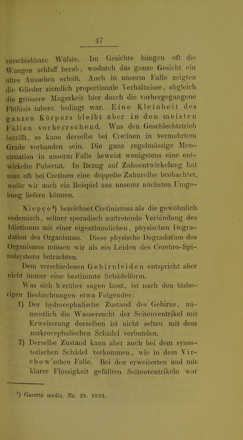 verschiebbare Wülste. Im Gesichte hängen oft die Wangen sclilafT herab, wodurch das ganze Gesicht ein altes Aussehen erhält. Auch in unserni Falle zeigten die Glieder ziemlich proportionale Verhältnisse, obgleich die grössere Magerkeit hier durch die vorhergegangene Phthisis tuberc. bedingt war. Eine Kleinheit des ganzen Körpers bleibt aber in den meisten Fällen vorherrschend. Was den Geschlechtstrieb betrifft, so l<ann derselbe bei Ciefinen in vermehrtem Grade vorhanden sein. Die ganz regelmässige Men- struation in unserm Falle beweist wenigstens eine ent- wickelte Pubertät. In Bezug auf Zahnentwickelung hat man oft bei Cretinen eine doppelte Zahnreilie beobachlet, wofür wir aucli ein Beispiel aus unserer nächsten Umge- bung liefern können. ?s i 0 p 9 e ') bezeichnet Cretinismus als die gewöhnlich endemisch, seltner sporadisch auftretende Verbindung des Idiotismus mit einer eigenthümlichen, physischen Degra- dation des Organismus. Diese physische Degradation des Organismus müssen wir als ein Leiden des Cerebro-Spi- nalsystems betrachten. Dem verschiedenen Gehirnleiden entspricht aber nicht immer eine bestimmte Schädelform. W as sich h.'erübcr sagen lässt, ist nach den bishe- i'igen Beobachtungen etwa Folgendes: 1) Der hydrocephalische Zustand des Gehirns, na- mentlich die Wassersucht der Seitenventrikel mit Erweiterung derselben ist nicht selten mit dem makrocephalischcn Schädel verbunden. 2) Derselbe Zustand kann aber auch bei dem synos- totischen Schädel vorkommen, wie in dem Vir- chow'schen Falle. Bei den erweiterten und mit klarer Flüssigkeit gefüllten Scitenventrikoln war ') Gazette mcdic. Nr. 28. 1853.