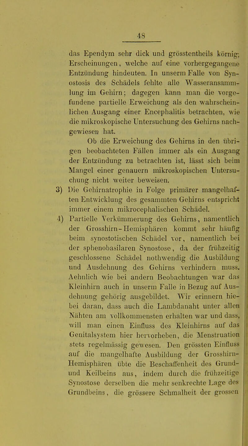 das Ependym sehr dick und grösstentheils körnig; Erscheinungen, welche auf eine vorhergegangene Entzündung hindeuten. In unserm Falle von Syn- ostosis des Schädels fehlte alle Wasseransamm- lung im Gehirn; dagegen kann man die vorge- fundene partielle Erweichung als den wahrschein- lichen Ausgang einer Encephalitis betrachten, wie die mikroskopische Untersuchung des Gehirns nach- gewiesen hat. Ob die Erweichung des Gehirns in den übri- gen beobachteten Fällen immer als ein Ausgang der Entzündung zu betrachten ist, lässt sich beim Mangel einer genauem mikroskopischen Untersu- chung nicht weiter beweisen. 3) Die Gehirnatrophie in Folge primärer mangelhaf- ten Entwicklung des gesammten Gehirns entspricht immer einem mikrocephalischen Schädel. 4) Partielle Verkümmerung des Gehirns, namentlich der Grosshirn-Hemisphären kommt sehr häufig beim synostotischen Schädel vor, namentlich bei der sphenobasilaren Synostose, da der frühzeitig geschlossene Schädel nothwendig die Ausbildung und Ausdehnung des Gehirns verhindern muss. Aehnlich wie bei andern Beobachtungen war das Kleinhirn auch in unserm Falle in Bezug auf Aus- dehnung gehörig ausgebildet. Wir erinnern hie- bei daran, dass auch die Lambdanaht unter allen Nähten am vollkommensten erhalten war und dass, will man einen Einfluss des Kleinhirns auf das Genitalsystem hier hervorheben, die Menstruation stets regelmässig ge^veson. Den grössten Einfluss auf die mangelhafte Ausbildung der Grosshirn- Hemisphären übte die Beschafl'enheit des Grund- und Keilbeins aus, indem durch die frühzeitige Synostose derselben die mehr senkrechte Lage des Grundbeins, die grössere Schmalheit der grossen j