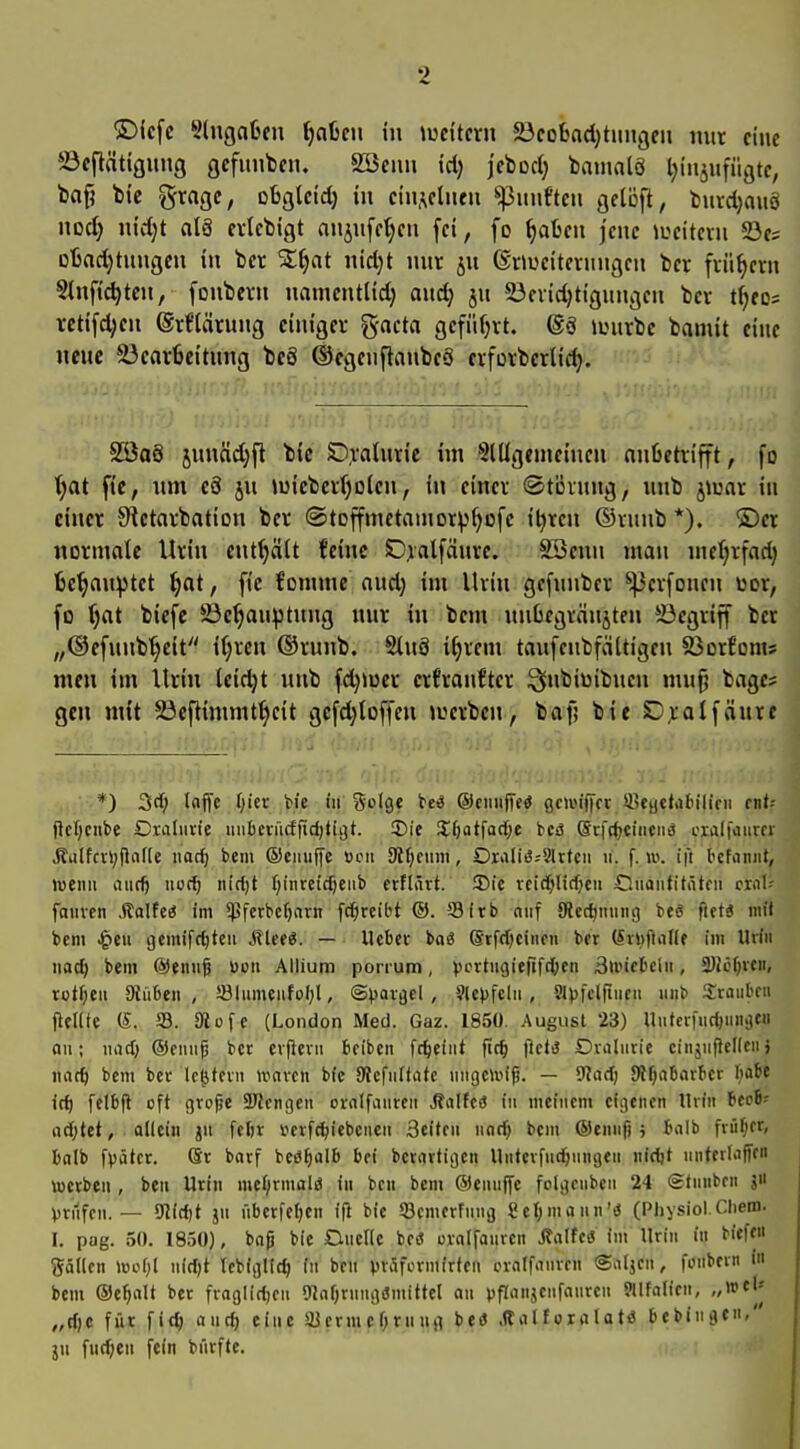 ®icfc Slngafcen ijaien in \mHtxn 23coBad)tiiiigfn mtr eine ©eflätiQung gcfimben. SSenn id) jcbod) bainalö Ijiiiiiifüijtc, baf? bi'e gragc, obgleid) in ciii^cluni fünften flctöft, t!uid}auö nod) nidjt alä evlcbigt nnjufctjcn fei, fo ^afccu jene iucttevn 23c; Dtadjtungeu in bcr Sl^at uidjt mtr ju (Snuciteviiugcn bcr fiii^cm Slnfic^tcu, fonbev» namcntUd) aud> ju 23cvid)tigungcii ber 4fo= vctifd;cn ®rflärung einiger %acta gefüfjrt. ®§ anirbe bamit eine nene ^carfieitnng bcö ©egenflanbeS erfürbcrlid). . t ii 2 ■. S55a8 jnnäd)ft bic 0,valnrie im SlUgemeincn nnlietrifft, fo T;at fic, um c8 jn miebertjoien, in einer (Stövnng, imb jtuar in einer !Retarbation ber ©toffmetamor^^ofe i^ren ©vunb *). ®er normale Urin entölt feine Ojalfänre. SBenu man mc(jrfad) 6e'^an)>tct f)at, fie fomme and) im Ihin gcfunbcr ^erfonen wer, fo ijat biefc 23e^an^tnng nnr in bem unGegvänjten begriff bcr „®efnnb'§eit i§ren ®runb. Slnä i^rem taufcnbfältigen SSorfonts men im Urin leidjt unb fd)»uer crfranftcr ^nbiüibnen mu^ bage* gen mit ^ßeflimmf^eit gcfd^loffen a^erben, bafj bit 0^:alfänre *) 3rf; Inffe f;ier He in Solgt te« ©ciiiijTe« gcu'iffcr Süeyctabilifii cnU jlcT^cnbe Oxnlurie iiiibcrü(ffid)tii]t. !Die %i)a^aA)t ttä Scft()ciiieii>s cralfoiim- Äulfcvi;ficiJ[e orf) bei ©eiiuffe »cii 9t{;finii, OraIiß;9Utcii ii. f. \v. i]t l'efiiniit, wen» anc^ noc^ nidjt f;inreic^eiib erflärt. ©ic rcid^lirfjcu Cnontitötfn crnl-- fanven .Salfc« Im $ferbcf)nrn fc^rcibt ©. 93frb niif JÄec^nnng te« fiftä niil bem ^eu gcmifc^tcii Mleti. — lieber baö Srfdjcincn ber (iiufliine im Uriii nac^ bem (S)ennf üon Allium pon-um, ^jcrtngieftfdjen 3nucbcln, 3}Jc()rcn, rotten 9{ü6en , SBIumeufoI;!, @))aigel , 9Ic>)fcln , ?J))fcl|iiien inib Sraiibm flfllte (£. S3. SRüfe (London Med. Gaz. 1850. August 23) UiitecfudjnH;)«! an; nnd; ®ennp ber erfiern bciben fc^cfnt ftc^ |lctt3 Dvaluric ciiijuficllcnj nad) bem ber Ic^fcvn »ravcn bfc fÄcfnItate nngciin'f. — 9lad) SRfjaBarber Ijabe ic^ felbfl oft grofjc ä^Jcngcn cralfnnrtn J?aIfc(S in meinem eigenen Urin Uei' ad)tet, . ollein jn fefir tfcrfc^iebcnen Seiten nndj bem ©cnnfj; bnlb friif;cr, balb f^)ätcr. (Sr barf beö^alb bei betartigen Untcrfnd&nngen nidjt nntcrliiffen tocrben , ben Urin nieljirmalö in bcn bem ©ennffe folgcnbcn 24 Stnnbrn J Vriifcn. — 9Jid)t jn nberfe()en ifi bie ©cmerfnnjj Selbmann'« (Physiol.Chem. I. pag. 50. 1830), bnp bie DneUc bcd urnifanrcn jlnlfe« im Urin in biefe gällen »oof;I nidjt tcbigllt^ in brn vtSfermirten crnlfanren <Satjen, fonbern i bem ©e^nlt ber fraglidjeu OlnOrnngdmittel an pflonjenfanrcn Jllfnlicn, „wtU „d)c für fic^ and) eine a3crmcf)rnnii befl .tlalfcralatö bcbingen/' jn fnd;en fein bnrfte.