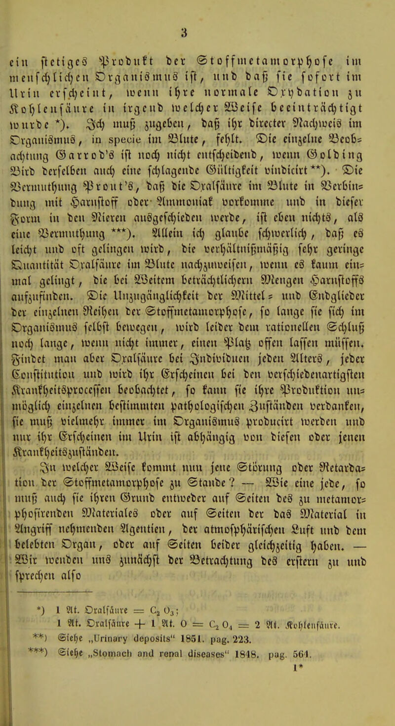 ein ftcttgcä 'i|3robuft bcr «Stoffmctamorv^ofc im nienfd)tief;eil SDrgainömiiö ift, iiiib bafj fie fofüi't im Uviii ev[d)ciiit, luciiii if)re normale Orijbation §ii 5?or)lcufäui-c in irgciib lueldjer SÖcifc 6ccinträd)tißt Jüuvtc *). Sd) niuO jiigcfecu, ba^ i^t bircctcv 9?ad)iuciö im £!vgaiuämu0, in specie im 5ö(ute, ff^lt. ®ic ciiijchic 23co6s ndjtiing ©arrob'ö ift nod) iud)t ciitfd)cibeiib, lueiin ©olbing ä3iib bevfclBcii aitd} eine fd)(agenbc ©ülttgfeit uinbiciut **). ®ie föciniiit^ung ^rout'ä, ba^ bic 0,vfltfÄiivc im 23tnte in 83crbins bung mit .^arnlloff ober- 5tinmoniaf üorfommc nnb in bicfcv g-onn in ben Slieren nuögefdjicbcn locrbc, ift etcn nid}tä, atö eine *i5ermutt)ung ***). Slllcin id) glanbc fd)iucrlic^ , bafj cä leidet nnb oft gelingen luirb, bie tocrljältnifjmnjiig fefjr geringe Gnantitöt Dvnlfänrc im Slnte nadjjniüeifen, »wenn cö taum ein= mal gelingt, bie fcci SBeitem ljeträd)tlid)erii S)iengcn c^arnftoffä anfjnfinbcn. ®ic Unjngänglidjfcit ber 9i}^ittcl5 nnb ©nbglieber ber einzelnen Sieitjen ber ©toffmetamorp^ofe, fo lange fie fi'd) im SDrgaiiiäinn3 felbft 6cioegen, lüirb leiber bem rationellen <Sd)ln§ nod) lange, luenn nidjt immer, einen 'ipla^ offen laffen miiffeii. g'inbct man afcer O.ralfaiire 6ei i^nbiüibnen jeben Sllterö, jcber ßonflitntion nnb loirb il)r ©rfdjeinen fcei ben toerfdjiebenartigften Äran{'l)eito^roceffen 6eol3ad}tet, fo fann fie i^rc ^robnftion niis möglid) einzelnen beftimmten :|)at^Dlogifd}en 3PÄnben ücrbanfen, fie mnfj üielme^r immer im Drganiömnä probucirt luerben nnb nur it)r ©rfdjeincn im Urin ift afeljängig Don biefen ober j[cncn Äranf l)eitö5nftänben. ^n lueldjer SSeifc fommt nun jene ©törnng ober S^etarbas tion ber ©toffmetamorp^ofe ju ©taube? — SSic eine |ebe, fo i mn§ au^ fie it)rcn ©rnnb entiucbcr anf ©citcn bc§ ju metamors \ :j)^ofirenbcn 9JJaterialcä ober auf Seiten ber baö SJfaterial in 'iStngriff nc^menbcn Slgentien, ber atmof^^ärifdjen Snft nnb bem i belebten Drgan, ober auf (Seiten Oelber gleid)jeitig Ijaßen. — SBir loenben nnä ^unäd^fl ber ©etradjtung bc8 crflern jn nnb fpredjeu alfo *) 1 9it. Otfllfäitve = Cj O3; 1 9lt. Oralfäure + 1 9U. 0 = C.^ 0^ = 2 9K. >llül)l«iifäuvc. @ie^e „Urinary deposits 1851. pag. 223. Sie^e „Stomach and renal diseases 1848. pag. 564. 1*