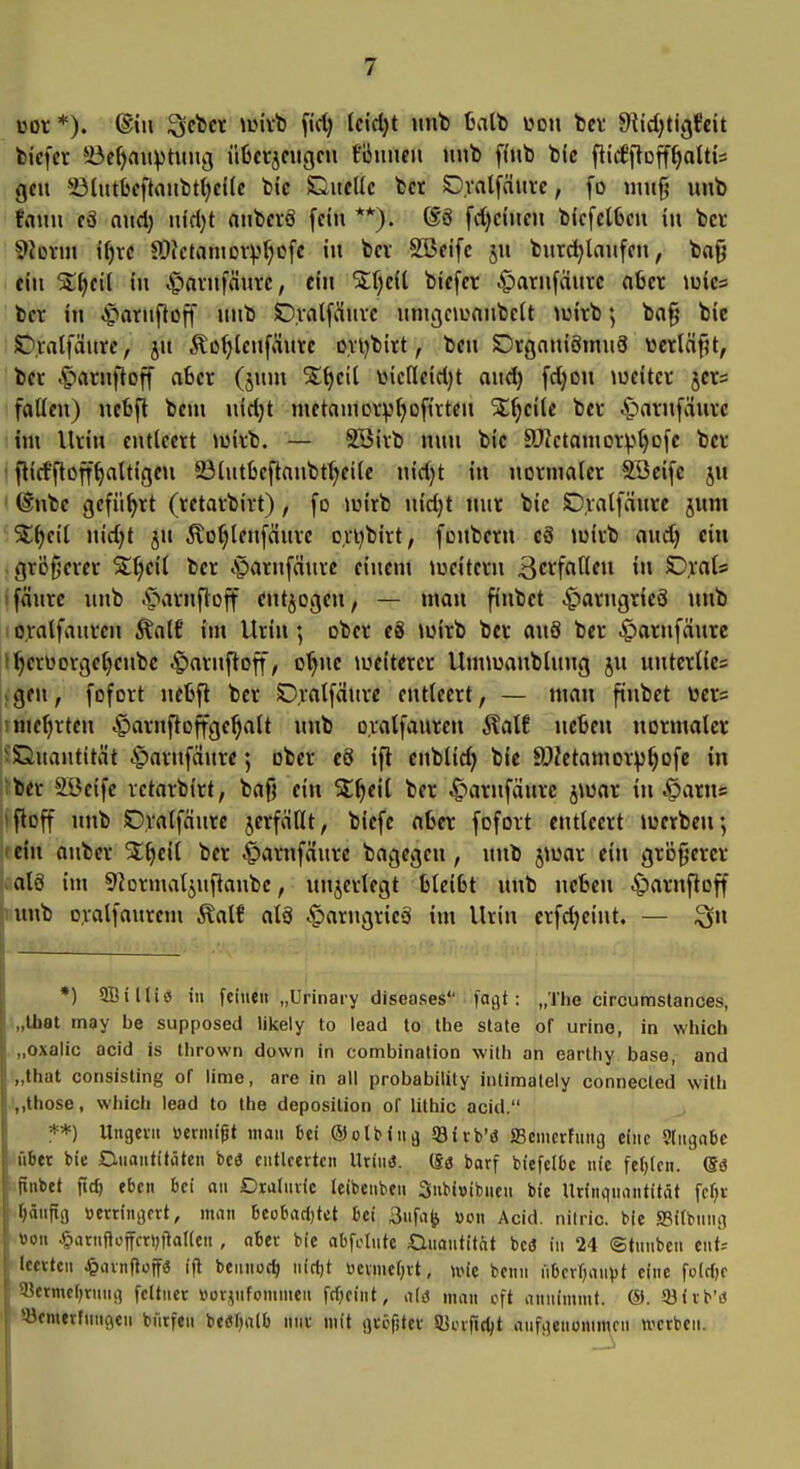 üor *). ®iu ^rtct \iMvb ftd) Ictrtjt unb balb wen bcv Stidjtigfcit fciefcr 5öe^aitvtuuij üfecvjciigcn founeii unb fi'jib bie flid'iloff^attis gcu *i3lutl}cftonbtt;ei(c bic Guellc bei Ovalfäiii-c, fo «nifj unb fann cö ond) nidjt aubcrö fein **). 6ö fd)eiuen bfcfclOcu in bcr 9?üvm i()ic ff>?ctontovv^r;ofe in bcv SBcifc ju burdjlaufcn, bofj ein in ^arufäuve, ein Stfjeil bicfcr .g)aru[äurc aber \mc=> bcr in ^arnfloff unb SD.valfäurc uniijououbcJt luirb; ba§ bie ST^iatfäure, ju Äo()lcufäure ovijbirt, ben Drgoniömu3 wcrläfU, bcr .^»arnftoff aSer (juni SEtjeil iMcfleidjt aud) fdjon \ucitcr jcrs fallen) nelifi beiu nid)t mctauicrvtjofirten %{)eHe bcr .^arnfdurc im Urin entleert ^uirb. — SBirb nun bic SDietanior:p^ofc bcr ■ flicfftoff^altigcu 23tutbeftanbt^citc nid}t in normaler SBeifc ju (Inbe geführt (retarbirt), fo wirb uidjt nur bic Ovalfänre jum S:^cil nid)t JU Äo(;lenfänrc o,vvbirt, fonbern c8 »üirb aud) ein größerer Sj;^eil bcr A^arnfäurc einem »ueitern B^rfaHeu in C),rat* •fäure unb 4*arnf}off entjogen, — man finbet .^arngricS unb 1 oyalfauren Äalf im Urin; ober e8 »wirb bcr anS bcr .g)arnfäurc f^erüorgetjcnbc .^»arnfloff, o^ne a^eitcrer Unnuanblung ju uutcrlics ;gcu, fofort nefcft bcr SDialfaurc entleert, — man finbet ücr= I mehrten ^arnftoffge^alt unb oralfauren ^alt neben normaler iXiuantität .^arnfaurc; ober e6 ifl cnblid) bic SOZetamorp^ofc in iber SBcifc retarbirt, ba{) ein S;^eil bcr ^»arnfäurc jiuar in ^arus ifloff unb Dralfäure jerfäHt, biefc aber fofort entleert »uerbcn; (ein aubcr St^eil bcr ^arnfdurc bagcgen, unb jioar ein größerer als im 9?ormaljuftanbc, unjerlegt bleibt unb neben ^arnftoff unb ovalfaurem Äalf al8 .^artigrieä im Urin crfdjeint. — ^n *) SBiHiö in [einen „Urinaiy diseases fagt: „The circumstances, „Ihat may be supposed likeiy to lead to Uie slate of urino, in which „oxalic acid is llirown down in combination with an earthy base, and „that consisting of lime, are in all probability inlimalely connecled witli .',,those, wiiicli lead to the deposilion of lilhic acid. **) Ungevn «ennigt man Dei Oolbina ©ivb'ö fficmcrfMng eine 9tnga6e über bie Dnantitöten bcö entleerten Urinö. (Sö barf biefelbc nie fef)lcn. (Sä ..finbet fict) eben bei an Dxaiuvic leibcnben Snbiuibucn bie Urinqnantität fcf^v .^änftg üertingcrt, man beobadjtct bei 3ufa^ üon Acid. nilric. bie S3i(bnng von ^arnfioffcriMlalicn , ober bie ab^tnte Onantitat beö in 24 ©tnnben ent^ Iccxtcu ^»avnfloff« i(l beimoc^ nirtjt üevmeCjvt, \m benii iiOcvIjanVt eine fclrfjc 5lkrmc()rnnsi fdtiier «orjnfommen fri)eint, man oft annimmt. ®. 93ivb'd söemevfnnQen bnrfeu betfbalb nnv mit gvöfjtev 53ciitdjt aufgenommen werben.