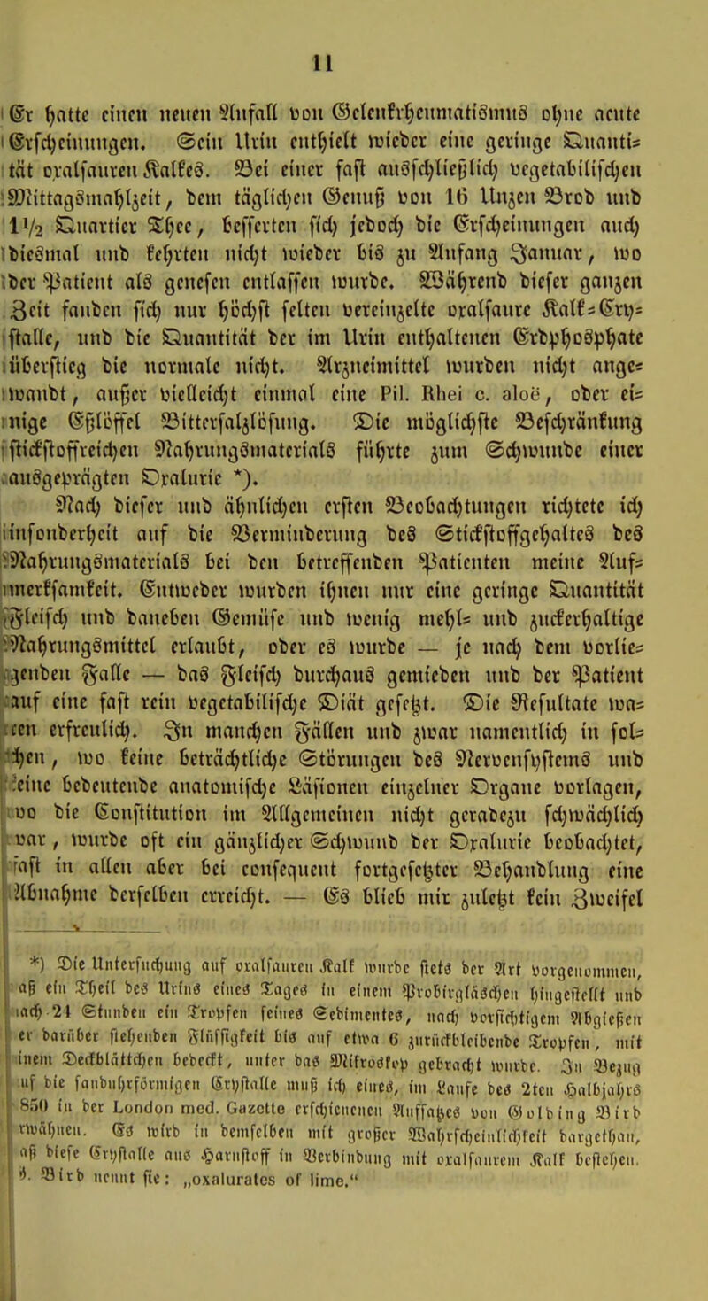 Ißt ^nttc einen neuen ^tnfad toon ©elcnfv^cnmah'SnniS o^nc nente I ©ifdjeinungcn. ©ein lUin ent^iett iricbcr eine gelinge Qnantis tat o.valfaureuÄnlPeä. 23ei einer faft on8l'd)lie§(id} ucgetabilifd^en iSDiittagcima^Ijeit, bem täglicl^en @enu§ uon 16 Unjen 23rob unb 'IV2 Säuartier %[)ec, ücffevten ftd) jebod) bic ©i-fdjeinungeu auc^ ibicämnl nnb fe^rten nidjt luiebcr biä ju SInfang S^annnr, iuo Iber '•^^aticnt alä genefen entlaffen Juurbc. SSä^rcnb biefcr ganjen >3cit fanbcn fid; nur ^ödjft feiten üereinjeltc oratfanrc ^a\tf(Exij' iftafie, unb bic Quantität ber im Urin cnttjaltenen ®rbp§oSp^tc lüljerftieq bic normale nid)t. Strjncimittcl luurbcn nidjt angc« Uwanbt, au^er t3icaeid}t einmal eine Pil. Rhei c. aloe, ober ci* mige ®§löffel 5öittcrfaljt6fung. ©ic mögli^flc 23cfd)rän!ung iftid'ftoffvcidjen 9Ial)rungömaterialö führte jum @d}njunbe einer aauöge^^rägten Oralnric *). 9laA) biefcr nnb ä^nlidjcn crften 23eoüadjtungen ridjtetc id) itnfonberl;cit auf bic 93erminberung be8 ©tid'ftoffge^altcä bc8 iSSIa^rungSmatcrialö bei ben fcetreffenben Patienten meine Slufs inncrffamfcit. ®nt\üeber luurbcn iljnen nur eine geringe Quantität (gleifd) unb baneben ©cmüfe unb iücnig nichts unb jucfcr^altige ^>71a^rung8mittcl erlaubt, ober cä iüurbc — je na^ bem üorlic= 3cnbcn %Me — baä ^leifd) burd)auö gemicben unb ber Patient auf eine faft rein bcgetabilifdjc ®iät gefeilt. Die S^efultatc n)a= cm erfrculid;. mand)cn g-ällen unb jioar namcntlid) in fot ■l}cn, U)o {'eine bcträ(^tlidjc (Störungen bcä 9^erüenfi)ftcmö unb eine bebeutenbe anatDmifd)c Säftoncn einzelner SDrgane borlagen, uo bic ßonftitution im SUlgcmcinen nid}t gcrabejn fdjiuädjlid} rar, luurbc oft ein gänjtid;er @d)n3unb ber Oralurie t>eobad;tet, aft in allen aber bei coufcquent fortgcfc^ter 23et)anblung eine nbnal;mc bcrfclbcn errcid)t. — (Sö blieb mir jule^t fein ^lueifcl i_ *) 3)(e Untcrfiic()uiu3 auf oxalfaiircii Äalf iinirbc flctä ber 3trt yorgciiomiiieii, : 06 e(u Xfjtü bca IMnä cineö ITagcö (11 einem sjJvoBivnlagc&eii fjingefient unb ©tnnben cfii ^xv\!^en fciucö ©cbinicutcij, nnrf) öcviTcfitiaem 9l6ciiepcii er barfiber ftef;eubcn Sdiffigfeit bis auf etwa G jurücfblcibenbe Sro^jfen , mit iiiem SecfblättdK» bebccft, unlcr baö 3JJifro(Jfop iiebrarfjt ivuvbc. 3u Jöejuii uf bic faiibu[)tfüvmi(]en (5rl;RaI(c muf) irt) tineä, im 4!aufe bcu 2tcn ^alDja(;v(3 S.)«) in ber London med. Gazette erfcljicneucu 9[Mffa(jce Don ©olbtnö 93trb >UHif)neu. C?ü jüivb in bcmfelDeii mit grefjer 5ffial)rrd)ein(tfr;fcit baniet^att, fi biefe (5ti;fla[le aus ^)ariifJoff in IBcrbinbung mit oxalfaurcm j?alt bcflcr;cii. 93irb ueuut fic: „oxnlurates of lime.