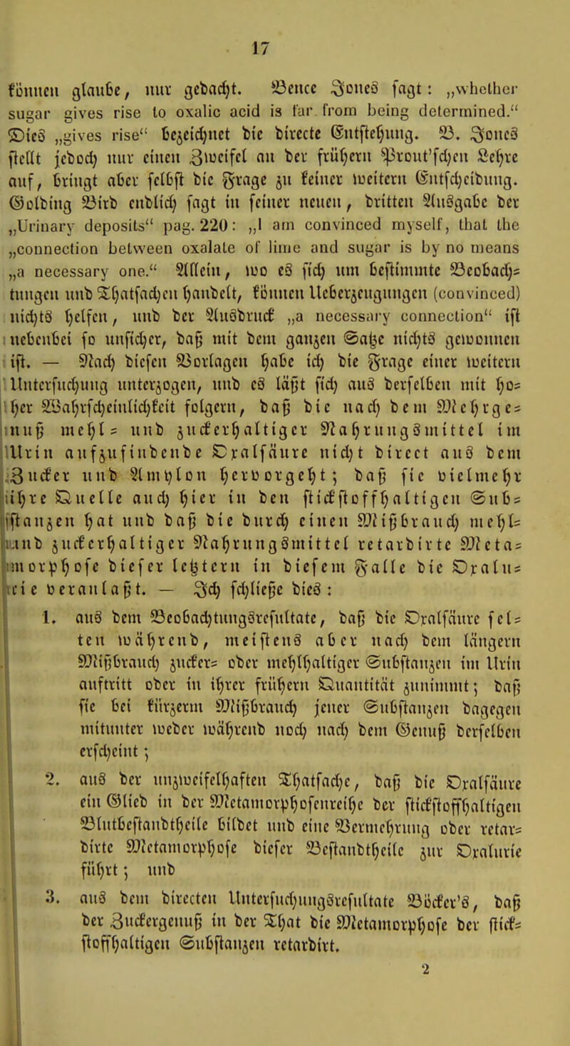 fönncn gtnufee, luu' gcbacljt. ©eucc ^omS fagt: „whclher sugar gives rise to oxalic acid is für frorn being delermined. ®icö „gives rise ücjcidjnct feie tirccte ©iitftefjuucj. 5ß. ^oneä flc(Ü jcbod) mir cincu ßiucifcl au tcr früfjeni ^-jirout'fdjcn Sc^ve auf, fcringt abcc fclbfi bic gvagc ju feiner iueitcru (Sutfd)citiiiug. ©olbiitg ^trb enbUd) fagt in feiner neuen, brittcn S(uggafcc bcr „Urinary deposits pag. 220: „I am convinced myself, that Ihe „connection beLween oxalaLe of liuie and sugar is by no means „a necessary one. Stffein, iuo eä fid) um üeflimmtc ©eofcadjs tuugcn unb ^(jatfadjcn (janbeit, föunen lleberjcugungen (convinced) nid)t8 t)elfcn, unb ber Sluöbtucf' „a necessary connection ifl : uebcufcci fo unfidjer, bafj mit bem gaujcu @a^c nidjtä geiuonucn ifi. — 9lad) biefcn ä^ortagen f;a6c id) bie ^rnge einer »ueitern Untcrfudjuug unterzogen, unb eä läfjt fid) au6 berfelfceu mit r;D= if;er 21>af;rfd)einnd)f'cit folgern, ba^ bie nad) bem JDJefjrgcs inufj me(;I= unb jntfer^altiger 9?a^rungämittet im lUrin aufjufiubenbc SDratfäure nid)t bircct nu8 bem ;3»c6er unb Slmi^Ion t;erüorge^t; ba{^ fie üielme^r iil)re Duelle aud) ()ier in beu ftid'ftoffr^altigeu ®u6s 'ftanjen ^nt unb bafj bie burd; einen SDHfjCu-aud) me^ls lub jucf'er^altiger 9ia^rungämittel retarbirtc Meta^ •uDr^j^ofc bicfcr le^tcrn in bicfcm g-allc bie Oralus lie 13 er anlaßt. — ^d) fd)lie§c bieö : 1. au8 bem 23eo6ad)tung§rcfultatc, bafj bie SDjtrnlfcinre fei? tcn iuäljrenb, mciftcnä aß er nad) bem längern fD^ipraud) jnrf'crs ober me^lfjaltiger ©ubftnujen im Urin auftritt ober in if)rcr frühem Quantität jnninunt; baf; fie bei fürjerm SJfifjürau^ jener (Subftanjen bagcgen mitunter »oeber loäf^renb nod) nad) bem ©cnu{} berfelOeu crfd}cint 2. au§ ber unjiueifelf^aften Sj:f;atfad;e, baf} bie SDralfäure ein ©lieb in ber aJictamor^j^ofeurei^c ber fticfftopaltigen 23tut6eftanbtf)eile tilbet unb eine ^öermel^rung ober rctar^ birte aiictamor^^rjofe biefer 23cftaubtf)cilc jur Dvaturic fiUjrt; unb 3. auä bem birecten llutcrfud;uug3refnltate 23öcfer'8, ba§ ber Bucfergeiutp in ber %i)at bie Slietamor^tjofc ber flicfs floffljaltigen ©uljftanjen retarbirt. 2