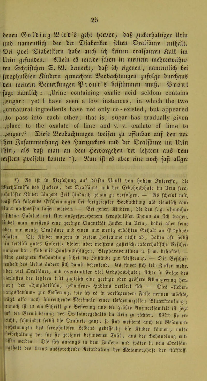 imb namciitlid) bei- tcv ©tafcctifcr feiten SDralfciurc eiit(;ätt. S3ci jiuet ©taßctifetii ijaU and) id) tehmx ovalfaurcn ÄalE tm Urin gcfimbeu. Slficin c8 »üuvfee frf;ou in meinem mdjxnwä^m teil (2d)riftc^en ©.89. fiemevf't, bofj idj eigenen, nnmcntlid) 6ci ^ [cvo^^^nlöfcn ^inbern geinad)ten 23eübad)tnngen jnfolgc bnrdjauS 'ben lueiteni 23emerfnnijen ^ront'ö Bciflimmen mu§. ^rout fagt nämlid) : „Urlne containing oxalic acid seldom conlains „sugar; yet 1 bave seen a few instances , in which Ihe two .„unnatural ingredienls have not only co-existed, but appeared „to pass into each olher, Ihat is, sugar has gradually given . „place to Ihe Oxalate of linie and v. v. Oxalate of lime to . „sugar. ®iefc ©eotadjtnngen lueifcn ju offenBar auf ben nas H^en 3itfnninien^nng bc8 .g)arn4ncferä unb ber S)):atfänre im Urin ll^in, alä ba0 man an bem .g)erüDrge^en ber tc^tcrn auä bem tctficrn j^i'cifeln fiJunte *). 92un ifl eä aber eine nod) fafi olIge= *) (Bs ifl iu 58ejief;iiii9 auf biefeii 5Puiift »oit l^o^em 3iitere(Te, bt'e iiBerljaUiiiffe bc3 3iicfev«, ber Oralfäuve unb bev @rbpr;og})f;ate im Uxin fcro- \)^uI6fei- «Kfiiber länjece ßeit f;iubuvd) (jeuau ju iicifolijeu. — ®g fcl^cint mir, va^ ftcf) fotgenbe (Srfcficinungeu bei fcrtgefcgter Scobactjtuug aU jicmlic^ con^ \-\<int na(^»eifeu laffeu lücrbcn. — Sei jenen Äinbern, bie ben f. g. //l);iiipi^a- Wfdjen// Jpabitn« mit fiar auögcfproc^cnem ffroVf;ulöfeu %t)pn€ au fid) tragen, ünbet man mcifieng eine geringe Onantität 3ncfcr im Urin, bobei aber feine 'ber nur »oenig Dralfänre unb einen nur ivcnig erf}öf)ten @ef;alt an (Sx'opijoS: if;ateu. !I5ie Äinber magern iu bicfcm 3eitrauuie nic^t ab, i)abeu oft felbjl i iu leiblid) gute« (Sotovitj bieten aber nieiflenö gaftrifd);catarrf;alifc()c (Srfcf;ci- iiungen bor, finb mit ^»autauSfcOläßeu, 93Ievf;arabenitiben n. f. lo. befjaftef. — Sine geeignete Süef^anbluug füfjrt bie Snftäube jur 93effcrung. — Sie 93efcbaf- enl^eit beä Urin« nnbert (i^ bamit bebeutenb. Sä fiubct ftcf; fein ^urfcr me^r, ber üiel Oxalfänrc, uub eventiialiter »ict ©rbpfjoSpfjate; ficfjer iu geige be3 3erlufieö ber te^tcru tritt jugletc^ eine gfringe ober gröfjere Slbmageruug l^er? ,:oxi ber „();mv^atifc^e, gebunfene» ^abituö serliert fic^i. — ®icö »Ueber-- angaflabium jnr 93e|Terung, luie id; ti in «orliegenbcm galle nennen mödjte, .ägt. alfo no(t) ijinrcic^enbe «Kerfmale einer tiefgeicntjeltcn ffllutcrfrnnfnug ;' ;|(ennod) ifl eö ein Schritt jur Seft'erung unb bie größte Qlufmerffamfeit ifl jetU nf bie 25ermiubernng beö OralfäuregctjaltS im Urin ju richten. 9üirb fie er-- :irf)t, fc^minbct felbfl bie Dratnric ganj, fo finb meiflenö and) bie ©ofammt-- cfdieinnngen be« fcropt;ulöfcu £eibcn3 gebeffcrt; bie .Rinber föuueu, unter ^cibcfjaltung ber für fte geeignet befunbenen Diät, auö ber SSefjanblung eut= ificn n>crbcn. 3)ie fid) anfangö iu bem Burfcr.- uub fvätcr iu bcui Dralfän-- '!)cf;a[t beö Uvinö anöf>,Hed;enbe 5Rctarbation ber 3Jietamor^'f;üfc bct ftiifllüff^